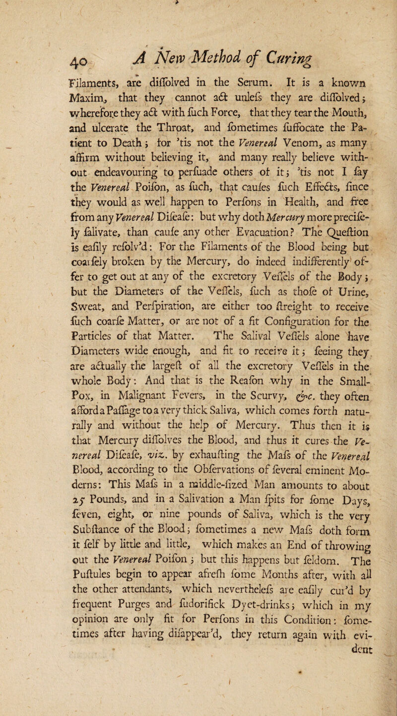 Filaments, are diflolved in the Serum. It is a known Maxim, that they cannot adt unlefs they are diffolved; wherefore they a£l with fuch Force, that they tear the Mouth, and ulcerate the Throat, and fometimes fuffocate the Pa¬ tient to Death; tor his not the Venereal Venom, as many affirm without believing it, and many really believe with¬ out endeavouring to perfuade others of it; his not I lay the Venereal Poifon, as fuch, that caufes fuch Effects, fince they would as well happen to Perfbns in Health, and free from any Venereal Difeafe: but why doth Mercury moreprecife- ly falivate, than caufe any other Evacuation? The Queflion is eafily refolv'd: For the Filaments of the Blood being but coai fely broken by the Mercury, do indeed indifferently1 of¬ fer to get out at any of the excretory Veilels of the Body; but the Diameters of the VefTels, fuch as thofe of Urine, Sweat, and Perfpiration, are either too freight to receive fuch coarfe Matter, or are not of a fit Configuration for the Particles of that Matter. The Salival Vefiels alone have Diameters wide enough, and fit to receive it; feeing they are actually the largefl of all the excretory Veffels in the whole Body: And that is the Reafbn why in the Small- Pox, in Malignant Fevers, in the Scurvy, &c. they often afford a Pafiage to a very thick Saliva, which comes forth natu¬ rally and without the help of Mercury. Thus then it i$ that Mercury diffiolves the Blood, and thus it cures the Ve¬ nereal Difeafe, viz. by exhaufling the Mafs of the Venereal Blood, according to the Obfervations of feveral eminent Mo¬ derns: This Mafs in a middle-fized Man amounts to about ay Pounds, and in a Salivation a Man ipits for fome Days, feven, eight, or nine pounds of Saliva, which is the very Subflance of the Blood; fometimes a new Mafs doth form it felf by little and little, which makes an End of throwing out the Venereal Poifon ; but this happens but feldom. The Puflules begin to appear afrefh fome Months after, with all the other attendants, which neverthelefs are eafily cur'd by frequent Purges and fudorifick Dyct-drinks; which in my opinion are only fit for Perfons in this Condition: fome¬ times after having difappear’d, they return again with evi¬ dent i