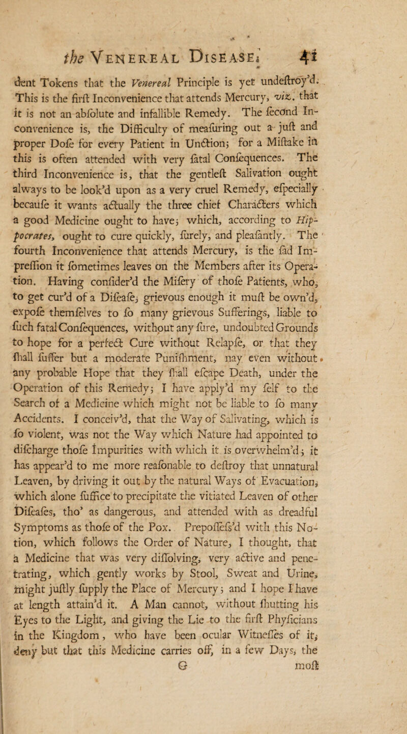 m dent Tokens that the Venereal Principle is yet undeffroy d. This is the firft Inconvenience that attends Mercury, viz,, that it is not an abfblute and infallible Remedy. The fecund In¬ convenience is, the Difficulty of meafuring out a juft and proper Dole for every Patient in Untfion; for a Miftake in this is often attended with very fatal Conlequences. The third Inconvenience is, that the gentleft Salivation ought always to be look’d upon as a very cruel Remedy, efpecially becaufe it wants actually the three chief Characters which a good Medicine ought to have; which, according to Hip¬ pocrates, ought to cure quickly, finely, and pleafantly. The fourth Inconvenience that attends Mercury, is the fad Im- preffion it fometimes leaves on the Members after its Opera¬ tion. Having confider’d the Mifery of thofe Patients, who, to get cur’d of a Difeafe, grievous enough it muff: be own’d, expole themfelves to fo many grievous Sufferings, liable to fuch fatal Conlequences, without any fure, undoubted Grounds to hope for a perfeCf Cure without Relapfe, or that they (hall fiiffer but a moderate Punifhment, my even without* any probable Hope that they fhall efcape Death, under the Operation of this Remedy; I have apply’d my felf to the Search of a Medicine which might not be liable to fo manv Accidents. I conceiv’d, that the Way of Salivating, which is • fo violent, was not the Way which Nature had appointed to difcharge thofe Impurities with which it is overwhelm’d; it has appear’d to me more realonable to deftroy that unnatural Leaven, by driving it out by the natural Ways of Evacuation* which alone fufHce to precipitate the vitiated Leaven of other Difeafes, tho’ as dangerous, and attended with as dreadful Symptoms as thofe of the Pox. Prepoflefs’d with this No¬ tion, which follows the Order of Nature* I thought, that a Medicine that was very diffolving, very active and pene¬ trating, which gently works by Stool, Sweat and Urine, might juftly fupply the Place of Mercury; and I hope I have at length attain’d it. A Man cannot, without {hutting his Eyes to the Light, and giving the Lie to the firff Phyficians in the Kingdom, who have been ocular Witnefles of it* deny but that this Medicine carries off, in a few Days, the G moft