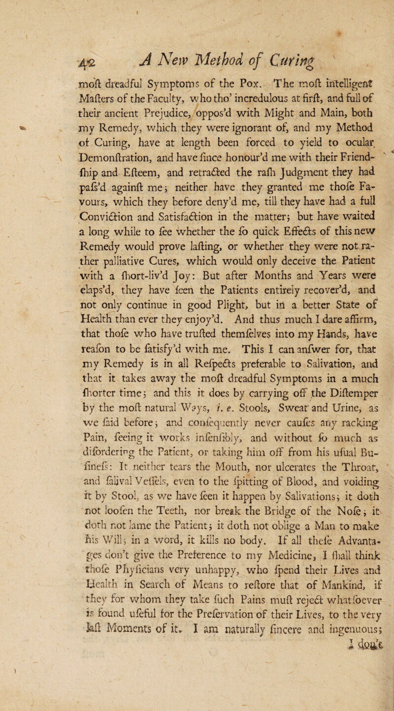 mod dreadful Symptoms of the Pox. The mod intelligent Maders of the Faculty, whotho’ incredulous at fird, and full of their ancient Prejudice, oppos’d with Might and Main, both my Remedy, which they were ignorant of, and my Method of Curing, have at length been forced to yield to ocular Demondration, and havednce honour’d me with their Friend- fhip and Edeem, and retraced the rafh Judgment they had pafs’d againd me; neither have they granted me thofe Fa¬ vours, which they before deny’d me, till they have had a full Conviction and Satisfaction in the matter; but have waited a long while to fee whether the fo quick EffeCts of this new Remedy would prove lading, or whether they were not ra¬ ther palliative Cures, which would only deceive the Patient with a fliort-liv’d Joy: But after Months and Years were elaps’d, they have feen the Patients entirely recover’d, and not only continue in good Plight, but in a better State of Health than ever they enjoy’d. And thus much I dare affirm, that thofe who have truded themfelves into my Hands, have reafbn to be fatisfy’d with me. This I can anfwer for, that my Remedy is in all Refpedts preferable to Salivation, and that it takes away the mod dreadful Symptoms in a much fhortcr time; and this it does by carrying off the Didemper by the mod natural Ways, /. e. Stools, Sweat and Urine, as we laid before; and confequently never caufes any racking Pain, feeing it works infendbly, and without fb much as diforderwg the Patient, or taking him off from his ufiial Ru~ finefs: It neither tears the Mouth, nor ulcerates the Throat, and falival Veflels, even to the fpitting of Blood, and voiding it by Stool, as we have feen it happen by Salivations; it doth not ioofen the Teeth, nor break the Bridge of the Nofe; it doth not lame the Patient; it doth not oblige a Man to make liis Will; in a word, it kills no body. If all thefe Advanta¬ ges don’t give the Preference to my Medicine, I fhall think thofe Pllyficians very unhappy, who fpend their Lives and Health in Search of Means to redore that of Mankind, if they for whom they take fuch Pains mud reject whatfoever is found ufeful for the Prefervation of their Lives, to the very 3ad Moments of it* I am naturally dnccre and ingenuous; l