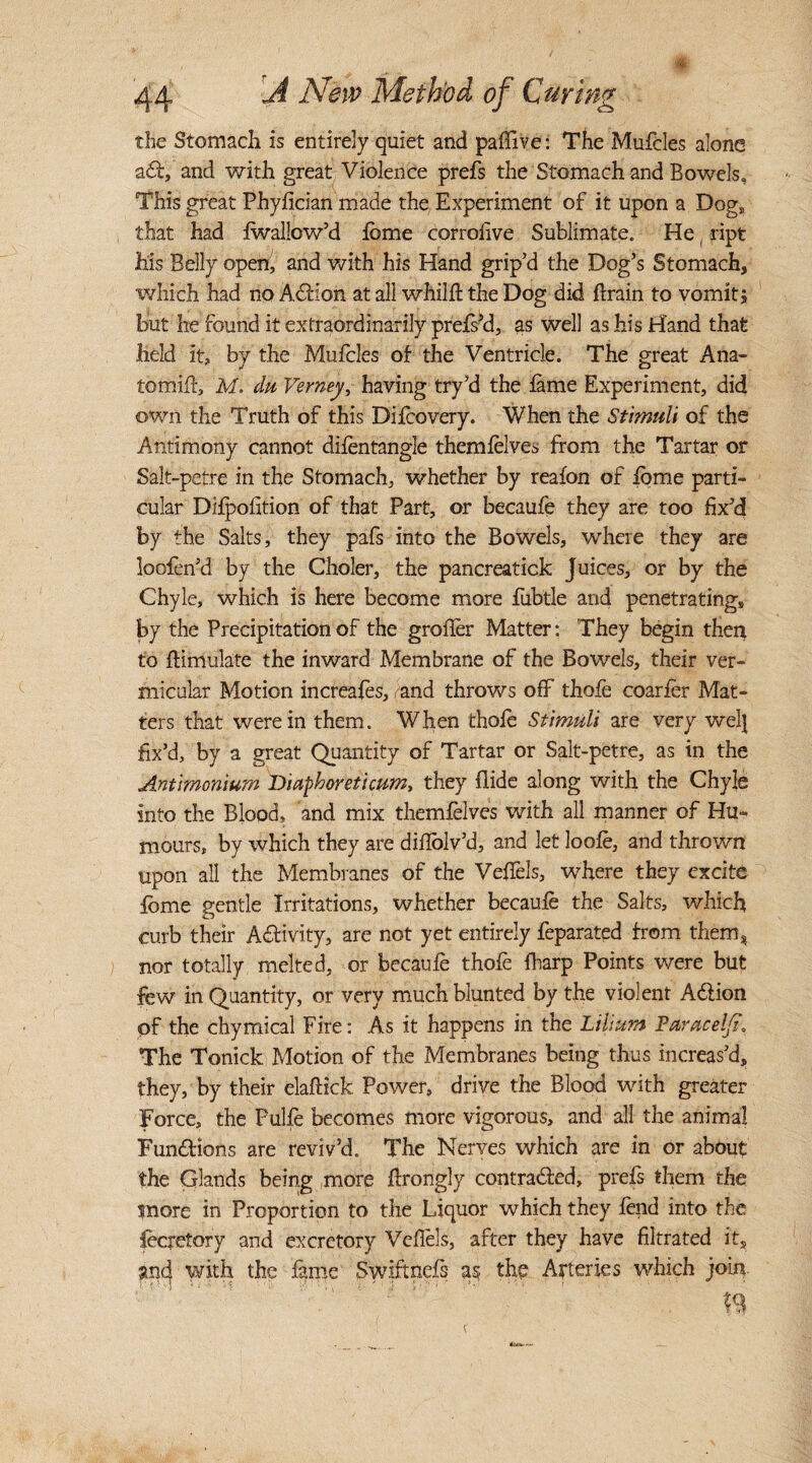 the Stomach is entirely quiet and paffive: The Mufcles alone a£t, and with great Violence prefs the Stomach and Bowels, This great Phyfician made the Experiment of it upon a Dog, that had fwallcw’d feme corrolive Sublimate. He (ript Ms Belly ope4 and with his Hand grip’d the Dog’s Stomach, which had no ACHon at all whilfl the Dog did ftrain to vomit, but he found it extraordinarily prefs’d, as well as his Hand that held it, by the Mufcles of the Ventricle. The great Ana- tomiff, M. da Verney, having try’d the fame Experiment, did own the Truth of this Difcovery. When the Stimuli of the Antimony cannot difentangle themfelves from the Tartar or Salt-petre in the Stomach, whether by reaion of forne parti¬ cular Difpofition of that Part, or becaufe they are too fix’d by the Salts, they pafs into the Bowels, where they are loofen’d by the Choler, the pancreatick Juices, or by the Chyle, which is here become more fiibtle and penetrating, by the Precipitation of the grofler Matter: They begin then to {Emulate the inward Membrane of the Bowels, their ver¬ micular Motion increafes, and throws off thofe coarfer Mat¬ ters that were in them. When thofe Stimuli are very wel] fix’d, by a great Quantity of Tartar or Salt-petre, as in the Antimonium Diaphoreticum, they Aide along with the Chyle into the Blood, and mix themfelves with all manner of Hu¬ mours, by which they are diflblv’d, and let loofe, and thrown upon all the Membranes of the Veffels, where they excite fbme gentle Irritations, whether becaufe the Salts, which curb their Activity, are not yet entirely feparated from them, nor totally melted, or becaufe thofe fharp Points were but few in Quantity, or very much blunted by the violent A&ion of the chymical Fire: As it happens in the Li Hum Paracel]?* The Tonick Motion of the Membranes being thus increas’d, they, by their elaftick Power, drive the Blood with greater Force, the Pulfe becomes more vigorous, and all the animal Functions are reviv’d. The Nerves which are in or about the Glands being more flrongly contracted, prefs them the snore in Proportion to the Liquor which they fend into the fecretory and excretory Veffels, after they have filtrated its and with the fame Swiftnefs as the Arteries which join.