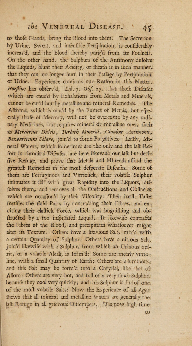 to thole Glands, bring the Blood into them. The Secretion by Urine, Sweat, and infenfible Perforation, is conftderably increas’d, and the Blood thereby purg’d from its Foulnefs. On the other hand, the Sulphurs of the Antimony diflolve the Liquids, blunt their Acidity, or fheath it in fuch manner, that they can no longer hurt in their Paflage by Perforation or Urine. Experience confirms otlr Rcalon in this Matter. Horflius has obferv’d, Lib. 7. Obf. 27. that thole Difeafes which are caus’d by Exhalations from Metals and Minerals, cannot be cur’d but by metalline and mineral Remedies. The Afthma, which is caus’d by the Fumes of Metals, but efpe- cially thole of Mercury, will not be overcome by any ordi¬ nary Medicines, but requires mineral or metalline ones, luch as Mercurias Dutcis, Turbitb Mineral, Cinabar Antimonii„ Bezoarticum Solare, join’d to lome Purgatives. Laftly, Mi¬ neral Waters, which lometimes are the only and the laft Re- lort in chronical Difeafes, are here likewile our laft but deci- live Refuge, and prove that Metals and Minerals afford the greateft Remedies in the moil delperate Difeafes. Some of them are Ferruginous and Vitriolick, their volatile Sulphur infinuates it lelf with great Rapidity into the Liquors, di£ lolves them, and removes all the Obftrudtions and Obftacles- which are occaiion’d by their Vifcofity: Their harfh Tafte fortifies the ibiid Parts by contracting their Fibres, and ex¬ citing their elaftick Force, which was Ianguifhing and oh- ftrudfed by a too inlpifiated Liquid. It likewile contrails the Fibres of the Blood, and precipitates whatfoever might alter its Texture. Others have a lixivious Salty mix’d with a certain Quantity of Sulphur: Others have a nitrous Salt, join’d likewile with a Sulphur, from which an Urinous Spi¬ rit, or a volatile Alcali, is form’d: Some are meerly vitrio- line, with a fmall Quantity of Earth: Others are allummous, and this Salt may be form’d into a Chryftal, like that of Aliom: Others are very hot, and full of a very fubtil Sulphur* becaufe they cool very quickly; and this Sulphur is full of one of the molt volatile Salts: Now the Experience of all Ages Brews that all mineral and metalline Waters' are generally the laft Refuge in all grievous Diftempers. ’Tis now high time to