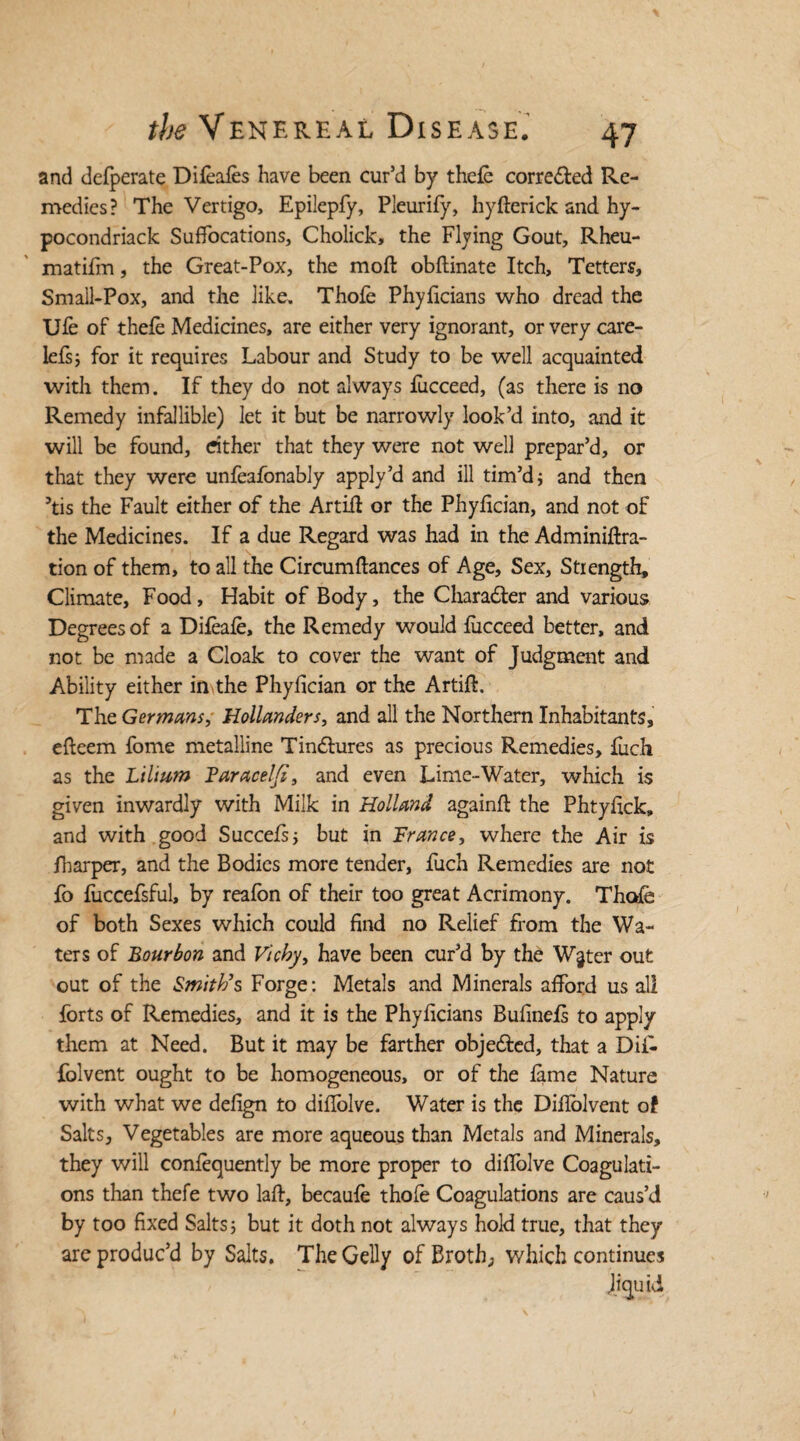 and defperate Difeafes have been cur’d by thefe corredbed Re¬ medies? The Vertigo, Epilepfy, Pleurify, hyfterick and hy- pocondriack Suffocations, Cholick, the Flying Gout, Rheu- matifm, the Great-Pox, the moft obftinate Itch, Tetters, Small-Pox, and the like. Thofe Phyficians who dread the Ufe of thefe Medicines, are either very ignorant, or very care- lefs; for it requires Labour and Study to be well acquainted with them. If they do not always fucceed, (as there is no Remedy infallible) let it but be narrowly look’d into, and it will be found, cither that they were not well prepar’d, or that they were unfeafonably apply’d and ill tim’d; and then his the Fault either of the Artiil or the Phyfician, and not of the Medicines. If a due Regard was had in the Adminiftra- tion of them, to all the Circumflances of Age, Sex, Strength, Climate, Food, Habit of Body, the Character and various Degrees of a Difeafe, the Remedy would fucceed better, and not be made a Cloak to cover the want of Judgment and Ability either in the Phyfician or the Artift. The Germans, Hollanders, and all the Northern Inhabitants, efteem fome metalline Tindbures as precious Remedies, fuch as the Lilium Taracelfi, and even Lime-Water, which is given inwardly with Milk in Holland again# the Phtyfick, and with good Succefs; but in France, where the Air is fharper, and the Bodies more tender, fuch Remedies are not fo fuccefsful, by reafbn of their too great Acrimony. Thofe of both Sexes which could find no Relief from the Wa¬ ters of Bourbon and Vichy, have been cur’d by the W§ter out out of the Smith's Forge: Metals and Minerals afford us all forts of Remedies, and it is the Phyficians Bufineis to apply them at Need. But it may be farther objedbed, that a Di£ folvent ought to be homogeneous, or of the fame Nature with what we defign to diffolve. Water is the Difiblvent of Salts, Vegetables are more aqueous than Metals and Minerals, they will confequently be more proper to diflolve Coagulati¬ ons than thefe two lafb, becaufe thofe Coagulations are caus’d by too fixed Salts 5 but it doth not always hold true, that they are produc’d by Salts, The Geliy of Broth, which continues liquid