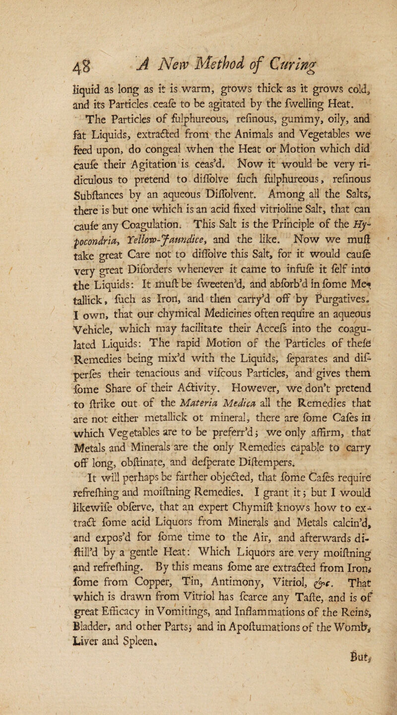 liquid as long as it is warm, grows thick as it grows cold, and its Particles ceafe to be agitated by the fwelling Heat. The Particles of fulphureous, refinous, gunimy, oily, and fat Liquids, extrafled from the Animals and Vegetables we feed upon, do congeal when the Heat or Motion which did caufe their Agitation is ceas’d. Now it would be very ri¬ diculous to pretend to diflblve fuch fulphureous, refinous Subftances by an aqueous Difiolvent. Among all the Salts, there is but one which is an acid fixed vitrioline Salt, that can cau£e any Coagulation. This Salt is the Principle of the Hy~ pcondria, Yellow-Jaundice, and the like. Now we mufi take great Care not to difiolve this Salt, for it would caufe very great Diforders whenever it came to infufe it felf into the Liquids: It muff be fweeten’d, and abforb’d in fome Me* tallick, fuch as Iron, and then carry’d off by Purgatives. I own, that our chymical Medicines often require an aqueous Vehicle, which may facilitate their Accefs into the coagu¬ lated Liquids: The rapid Motion of the Particles of thefe Remedies being mix’d with the Liquids, feparates and dif- perfes their tenacious and vifcous Particles, and gives them fome Share of their A&ivity. However, we don’t pretend to firike out of the Materia Medica all the Remedies that are not either metallick ot mineral, there are fome Cafes in which Vegetables are to be preferr’d; we only affirm, that Metals and Minerals are the only Remedies capable to carry off long, obflinate, and defperate Diftempers. It will perhaps be farther objected, that fome Cafes require refrefhing and moifining Remedies. I grant it 5 but I would likewife obferve, that an expert Chymill knows how to ex¬ tract fome acid Liquors from Minerals and Metals calcin’d, and expos’d for fome time to the Air, and afterwards di- Hill’d by a gentle Heat: Which Liquors are very moiflning and refrefhing. By this means fome are extrafted from Iron, lome from Copper, Tin, Antimony, Vitriol, &c. That which is drawn from Vitriol has fcarce any Tafie, and is of great Efficacy in Vomitings, and Inflammations of the Reins, Bladder, and other Parts; and in Apoflumations of the Womb,’ Liver and Spleen. But#