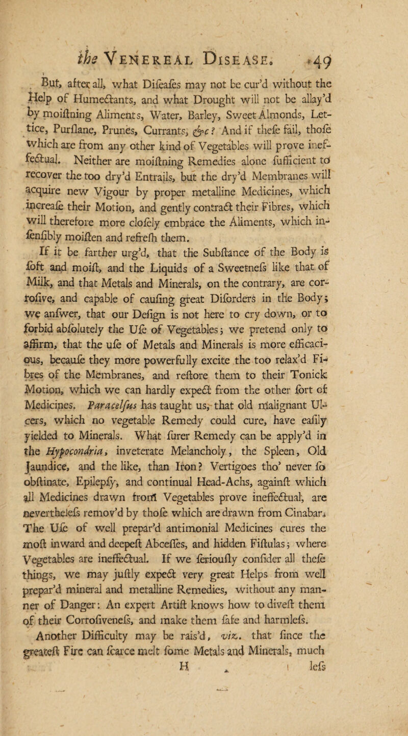 1 , * But, after al], what Difeafes may not be cur’d without the Help of HumeCfants, and what Drought will not be allay’d By moiffning Aliments, Water, Barley, Sweet Almonds, Let- ticc, Purflane, Prunes, Currants, And if thefe fail, thofe which are from any other kind of Vegetables will prove inef¬ fectual. Neither are moiffning Remedies alone fufficient to recover the too dry’d Entrails, but the dry’d Membranes will acquire new Vigour by proper metalline Medicines, which increafe their Motion, and gently contract their Fibres, which will therefore more cloiely embrace the Aliments, which in- fenfibly moiften and refrefh them. If it be farther urg’d, that the Subftance of the Body is loft and moiff, and the Liquids of a Sweetnefs like that, of Milk, and that Metals and Minerals, on the contrary, are cor- rohve, and capable of caufing great Difbrders in the Body; we anfwer, that our Defign is not here to cry down, or to forbid abfolutely the Ufe of Vegetables 5 we pretend only to affirm, that the ufe of Metals and Minerals is more efficaci¬ ous, becauie they more powerfully excite the too relax’d Fi¬ bres of the Membranes, and reflore them to their Tonick Motion, which we can hardly expert from the other fort of Medicines. Varacdfus has taught us,- that old malignant Ul¬ cers, which no vegetable Remedy could cure, have eafily yielded to Minerals. What Purer Remedy can be apply’d in the Hyfocondria, inveterate Melancholy, the Spleen, Old faundice, and the like, than Iron? Vertigoes tho’never fb obftinate, Epilepfy, and continual Head-Achs, againft which ail Medicines drawn from Vegetables prove ineffectual, are nevertheiefs remov’d by thofe which are drawn from Cinaban The Ufe of well prepar’d antimonial Medicines cures the moft inward and deepefl Abceffes, and hidden Fiflulas; where Vegetables are ineffectual. If we ferioufly confider all thefe things, we may juftly expeCt very great Helps from well prepar’d mineral and metalline Remedies, without any man¬ ner of Danger: An expert Artift knows how to dived them of their Corrofivenefs, and make them fafe and harmlefs. Another Difficulty may be rais’d, viz,, that fince the greateft Fire can fcarce melt fome Metals and Minerals, much