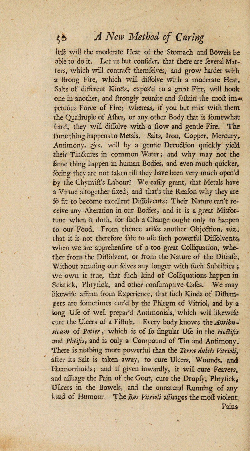 Ids will the moderate Heat of the Stomach and Bowels be able to do it. Let us but confider, that there are feveral Mat¬ ters, which will contract themfelves, and grow harder with a ftrong Fire, which will diflolve with a moderate Heat. Salts of different Kinds, expos’d to a great Fire, will hook one in another, and ftrongly reunite and fuftain the molt im<*. petuous Force of Fire; whereas, if you but mix with them the Quadruple of Afhes, or any other Body that is lomewhat hard, they will diffolve with a flow and gentle Fire. The feme thing happens to Metals . Salts, Iron, Copper, Mercury, Antimony, &c. will by a gentle Decodiion quickly yield their Tinctures in common Water ; and why may not the iame thing happen in human Bodies, and even much quicker, feeing they are not taken till they have been very much open’d by the Chymiff’s Labour? We eafily grant, that Metals have a Virtue altogether fixed 5 and that’s the Rcafon why they are ib fit to become excellent Diflolvents: Their Nature can’t re¬ ceive any Alteration in our Bodies, and it is a great Misfor¬ tune when it doth, for fuch a Change ought only to happen to our Food. From thence arifes another Objection,- viz. that it is not therefore fate to ufe fuch powerful Diflolvents> when we are apprehenfive of a too great Colliquation, whe¬ ther from the Diflolvent, or from the Nature of the Difeafe, Without amuflng our felves any longer with fuch Subtilties ; We own it true, that fuch kind of Colliquations happen in Sciatick, Phtyflck, and other confumptive Cafes. We may likewife affirm from Experience, that fuch Kinds of Diftem- pers are fbmetimes cur’d by the Phlegm of Vitriol, and by a long Ufe of well prepar’d Antimonials, which will likewife cure the Ulcers of a Fiflula. Every body knows the Aatihu- ticum of Potter, which is of fe Angular Ufe in the Heftifes and Phtifis, and is only a Compound of Tin and Antimony. There is nothing more powerful than the Terra duieis Vitriol/, after its Salt is taken away, to cure Ulcers, Wounds, and Hemorrhoids; and if given inwardly, it will cure Feavers, and afluage the Pain of the Gout, cure the Dropfy, Phtyflck* Ullcers in the Bowels, and the unnatural Running of any kind of Humour. The Ros Vitrioli afluages the moll violent Pains