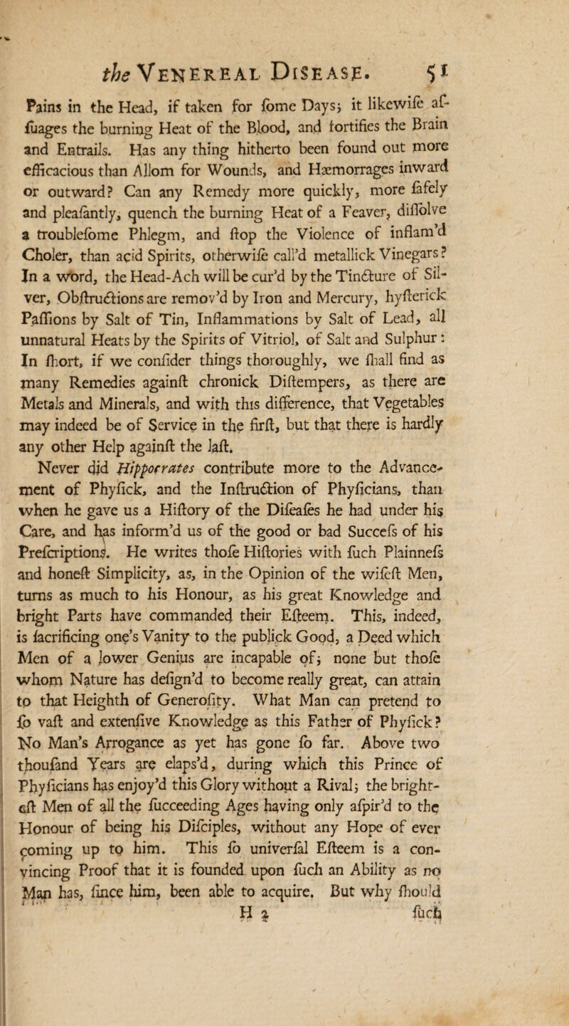 Pains in the Head, if taken for feme Days; it likewile at- luages the burning Heat of the Blood, and fortifies the Brain and Entrails. Has any thing hitherto been found out more efficacious than Allom for Wounds, and Hsemorrages inward or outward? Can any Remedy more quickly, more fafely and pleafantly, quench the burning Heat of a Feaver, diflolve a troublelome Phlegm, and flop the Violence of inflam’d Choler, than acid Spirits, other wife call’d metallick Vinegars? In a word, the Head-Ach will be cur’d by the Tin&ure of Sil¬ ver, Obftrudfions are remov’d by Iron and Mercury, hyfierick Paffions by Salt of Tin, Inflammations by Salt of Lead, all unnatural Heats by the Spirits of Vitriol, of Salt and Sulphur: In fhort, if we confider things thoroughly, we fhall find as many Remedies againft chronick Diftempers, as there are Metals and Minerals, and with this difference, that Vegetables may indeed be of Service in the firft, but that there is hardly any other Help againft the laft. Never did Hippocrates contribute more to the Advance¬ ment of Phyfick, and the Inftru&ion of Phyficians, than when he gave us a Hiftory of the Difeafes he had under his Care, and h^as inform’d us of the good or bad Succefs of his Prefcription^. He writes thole Hiftories with fuch Plainnefs and honeft Simplicity, as, in the Opinion of the wileft Men, turns as much to his Honour, as his great Knowledge and bright Parts have commanded their Efteem. This, indeed, is facrificing one’s Vanity to the publick Good, a Deed which Men of a lower Genius are incapable of; none But thole whom Nature has defign’d to become really great, can attain to that Heighth of Generofity. What Man can pretend to fo vaft and extenfive Knowledge as this Father of Phyfick ? No Man’s Arrogance as yet has gone lo far. Above two thouland Years are elaps’d, during which this Prince of Phyficians has enjoy’d this Glory without a Rival; the bright- eft Men of all the lucceeding Ages having only afpir’d to the Honour of being his Difciples, without any Hope of ever coming up to him. This lo univerfal Efteem is a con¬ vincing Proof that it is founded upon fuch an Ability as no Map has, fince him, been able to acquire. But why fhould H 2 fuch