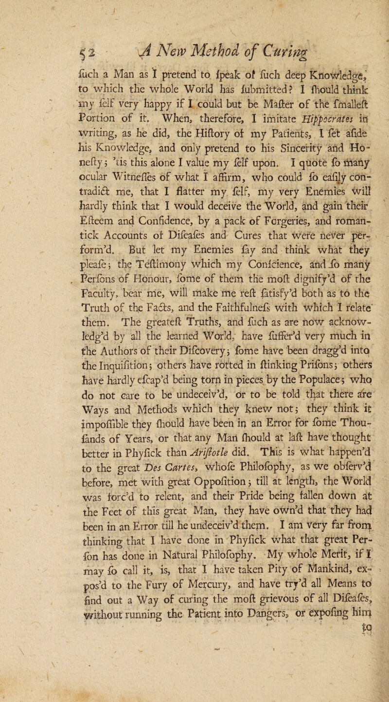 I 52 A New Method of Curing fuch a Man as I pretend to {peak of fuch deep Knowledge, to which the whole World has fubmitted? I fhould think my felf very happy if I could but be Mailer of the fmalleft Portion of it. When, therefore, I imitate Hippocrates it! writing, as he did, the Hiilory of my Patients, 1 fet afide his Knowledge, and only pretend to his Sincerity and Ho- nefty3 his this alone I value my lelf upon. I quote fb many ocular Witnefles of what I affirm, who could fo eafi.lycon- tradidf me, that I flatter my felf, my very Enemies will hardly think that I would deceive the World, and gain their Efteem and Confidence, by a pack of Forgeries, and roman- tick Accounts of Difeafes and Cures that were never per¬ form’d. But let my Enemies fay and think what they pleafe 5 the Teftimony which my Conference, and io many Persons of Honour, fome of them the moll dignify’d of the Faculty, bear me, will make me reft fatisfy’d both as to the Truth of the Faffs, and the Faithfulnefs with Which I relate' them. The greateft Truths, and fuch as are now acknow¬ ledg’d by all the learned World; have fuffer’d very much in the Authors of their Diffiovery; fome have been dragg’d into the Inquifition; others have rotted in {linking Prifbns 3 others have hardly efcap’d being torn in pieces by the Populace 3 who do not care to be undeceiv’d, or to be told that there are Ways and Methods which they knew not 3 they think if impoffible they fhould have been in an Error for fome Thou- fands of Years, or that any Man fhould at laft have thought better in Phyfick than Ariftotle did. This is what happen’d to the great Des Cartes, whole Philofbphy. as we obferv’d before, met with great Oppofition 3 till at length, the World was forc’d to relent, and their Pride being fallen down at the Feet of this great Man, they have own’d that they had been in an Error till he undeceiv’d them. I am very far from thinking that I have done in Phyfick what that great Per- fbn has done in Natural Philofophy. My whole Merit, if I may fo call it, is, that I have taken Pity of Mankind, ex¬ pos’d to the Fury of Mercury, and have try’d all Means to find out a Way of curing the moft grievous of all Difeafes, without running the Patient into Dangers, or expofing hirr* * $Q