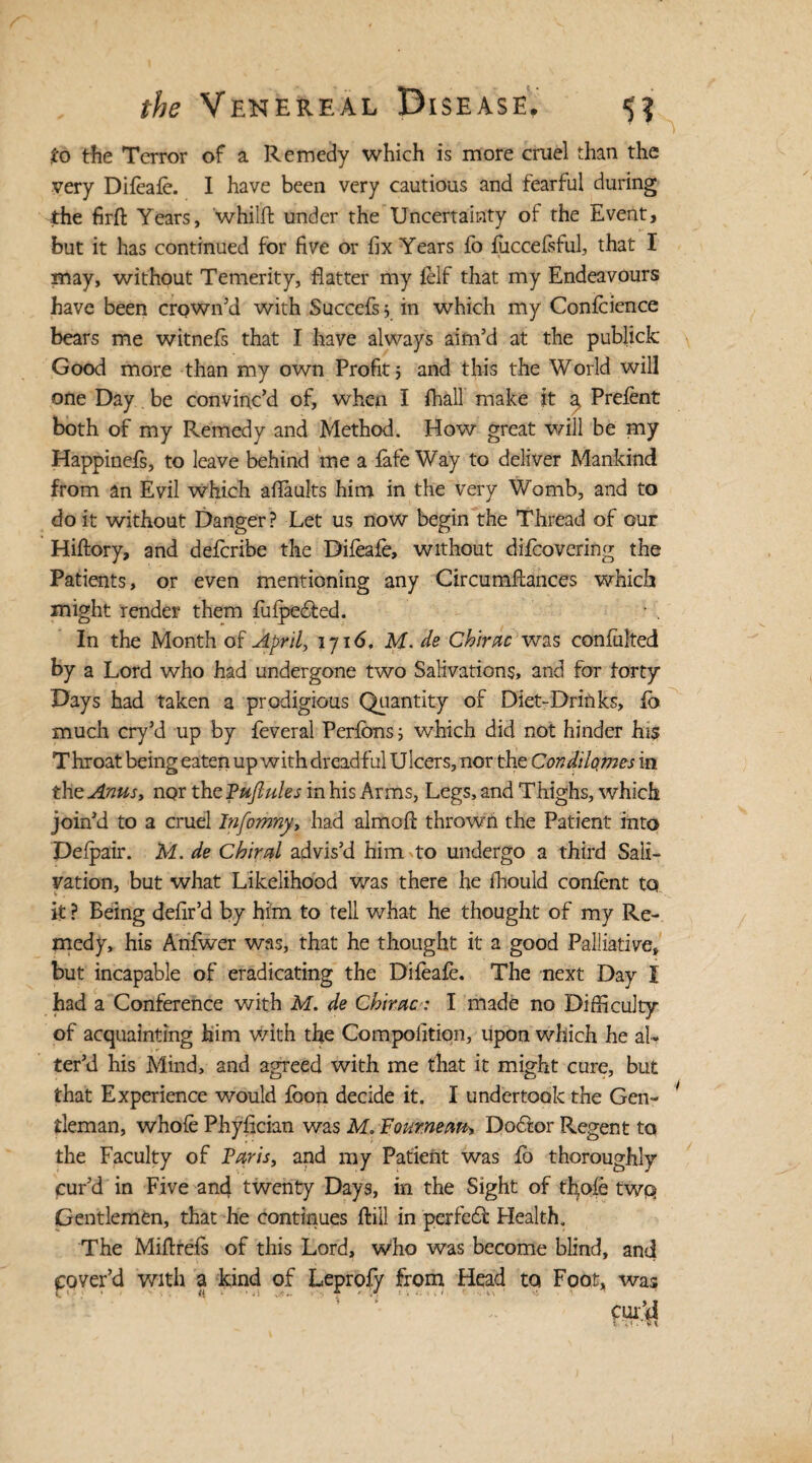 to the Terror of a Remedy which is more cruel than the very Dileale. I have been very cautious and fearful during the firft Years, 'whilft under the Uncertainty of the Event, but it has continued for five or fix Years lo luccefsful, that I may, without Temerity, flatter my felf that my Endeavours have been crown’d with Succefs5 in which my Confidence bears me witnels that I have always aim’d at the publick Good more than my own Profit 5 and this the World will one Day be convinc’d of, when I fhall make it a Prelent both of my Remedy and Method. How great will be my Happinefs, to leave behind me a late Way to deliver Mankind from an Evil which afiaults him in the very Womb, and to do it without Danger? Let us now begin the Thread of our Hiftory, and delcribe the Difeafe, without difcovering the Patients, or even mentioning any Circumlxances which might render them lufpeffed. In the Month of April, 1716. M. de Chirac was conlulted by a Lord who had undergone two Salivations, and for forty Days had taken a prodigious Quantity of Diet-Drinks, fo, much cry’d up by feveral Perlons; which did not hinder his T hroat being eaten up with dreadful U leers, nor the Condilo.mes in the Anus, nor thePuflules in his Arms, Legs, and Thighs, which join’d to a cruel Infomny, had almofi: thrown the Patient into Delpair. M. de Chiral advis’d him to undergo a third Sali¬ vation, but what Likelihood was there he fhould conlent to it ? Being defir’d by him to tell what he thought of my Re¬ medy, his Anfiwer was, that he thought it a good Palliative, but incapable of eradicating the Difeafe. The next Day I had a Conference with M. de Chirac: I made no Difficulty of acquainting him with the Compolitiqn, upon which he al¬ ter’d his Mind, and agreed with me that it might cure, but that Experience would foon decide it. I undertook the Gen¬ tleman, whole Phyfician was M. Pournem, Doffor Regent to the Faculty of Paris, and my Patient was lo thoroughly cur’d in Five and twenty Days, in the Sight of thole two Gentlemen, that he continues Hill in perfect Health. The Mifirels of this Lord, who was become blind, and cover’d with a kind of Leproly from Head to Foot, was cur’d