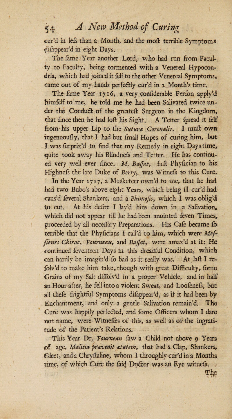 cur’d in lels than a Month, and the moft terrible Symptoms dilappear’d in eight Days. The lame Year another Lord, who had run from Facul¬ ty to Faculty, being tormented with a Venereal Hypocon- dria, which had joined it fell to the other Venereal Symptoms, came out of my hands perfectly cur’d in a Month’s time. The fame Year 1716, a very confiderable Per Ion apply’d liimfelf to me, he told me he had been Salivated twice un¬ der the Conduit of the greateft Surgeon in the Kingdom, that fince then he had loft his Sight. A Tetter fpread it felf from'his upper Lip to the Sutura Coronalis. I muft own ingenuoufly, that I had but fmall Hopes of curing him, but I was lurpriz’d to find that my Remedy in eight Days time, quite took away his Blindnefs and Tetter. He has continu¬ ed very well ever fince. M. Bajfctt, firft Phyfician to his Highnefs the late Duke of Berry, was Witnefs to this Cure. In the Year 1717, a Musketeer own’d to me, that he had had two Bubo’s above eight Years, which being ill cur’d had caus’d feveral Shankers, and a Phimofis, which I was oblig’d to cut. At his delire I lay’d him down in a Salivation, which did not appear till he had been anointed feven Times, proceeded by all neceftary Preparations. His Cale became lb terrible that the Phylicians I call’d to him, which were Mef- fieurs Chirac, Fourneau, and BaJJat, were amaz’d at it: He continued feventeen Days in this dreadful Condition, which can hardly be imagin’d lo bad as it really was. At laft I rc- iblv’d to make him take, though with great Difficulty, feme Grains of my Salt diftblv’d in a proper Vehicle, and in half an Hour after, he fell into a violent Sweat, and Loofenefs, but all thefe frightful Symptoms dilappear’d, as if- it had been by Enchantment, and only a gentle Salivation remain’d. The Cure was happily perfected, and feme Officers whom I dare not name, were Witneflcs of this, as well as of the ingrati¬ tude of the Patient’s Relations. This Year Dr. Fourneau law a Child not above 9 Years of age, Malitia pravenit atatem, that had a Clap, Shankers, Gleet, and a Chryftaline, whom I throughly cur’d in a Months time, of which Cure the laid Dodor was an Eye witnefs, Tfic