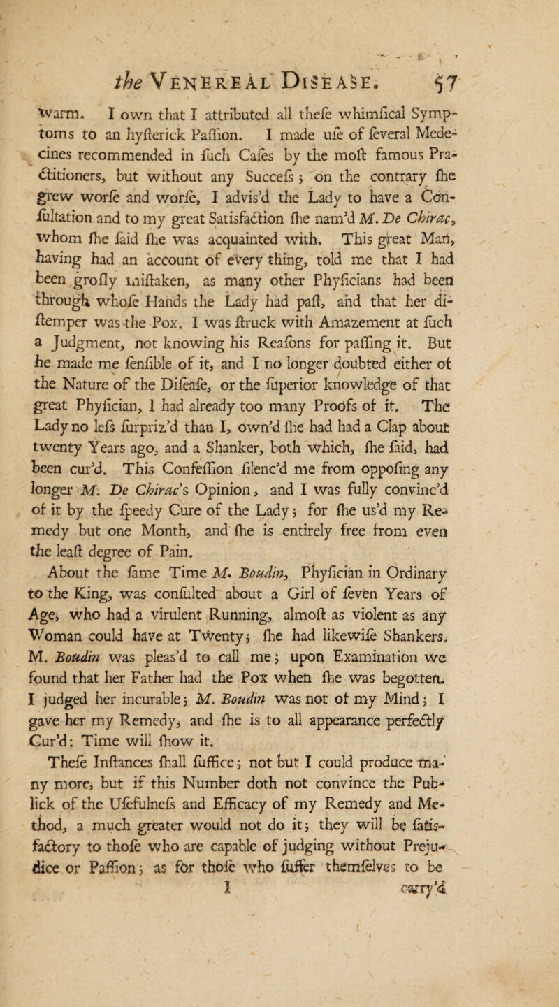 Warm. I own that I attributed all thele whimfical Symp¬ toms to an hyflerick Paflion. I made ufe of feveral Mede- cines recommended in Each Cafes by the mod famous Pra¬ ctitioners, but without any Succefs ; on the contrary fhe grew worfe and worfe, I advis’d the Lady to have a Con¬ futation, and to my great Satisfaction (lie nam’d M. De Chirac? whom Hie faid fhe was acquainted with. This gireat Man, having had an account of every thing, told me that I had been grofly midaken, as many other Phyficians had been through whole Hands the Lady had paft, and that her di¬ stemper was the Pox. I was ftruck with Amazement at fiich a Judgment, not knowing his Reafbns for paffing it. But he made me fenfible of it, and I no longer doubted either of the Nature of the Difeafe, or the fuperior knowledge of that great Phyfician, I had already too many Proofs of it. The Lady no lets fiirpriz’d than I, own’d fhe had had a Clap about twenty Years ago, and a Shanker, both which, fhe faid, had been cur’d. This Confeflion filenc’d me from oppofing any longer M. De Chiracs Opinion, and I was fully convinc’d of it by the fpeedy Cure of the Lady; for fhe us’d my Re* medy but one Month, and fhe is entirely free from even the lead degree of Pain. About the fame Time M. Boudin, Phyfician in Ordinary to the King, was confulted about a Girl of feven Years of Age* who had a virulent Running, almod as violent as any Woman could have at Twenty; fire had likewife Shankers. M. Boudin was pleas’d to call me; upon Examination we found that her Father had the Pox when fhe was begotten* I judged her incurable; M. Boudin was not of my Mind; I gave her my Remedy, and fhe is to all appearance perfectly Cur’d: Time will fhow it. Thefe Indances fhall fuffice; not but I could produce ma¬ ny more, but if this Number doth not convince the Pub* lick of the Ufefulnefs and Efficacy of my Remedy and Me¬ thod, a much greater would not do it; they will be fatis- faCtory to thofe who are capable of judging without Preju¬ dice or Padion; as for thole who buffer them (elves to be I carry’4