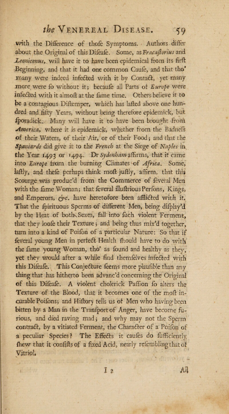 with the Difference of thofe Symptoms. Authors differ about the Original of thisDifeafe. Some, asFracaftorius and .Leonicenusy will have it to have been epidemical from its firft Beginning, and that it had one common Caufe, and that tho* many were indeed infeCted with it by Contact, yet many more were fo without it; becaufe all Parts of Europe were infeCted with it almoft at the fame time. Others believe it to be a contagious Diftemper, which has lafted above one hun¬ dred and fifty Years, without being therefore epidemick, but fporadick. Many will have it to have been brought from Americay where it is epidemick, whether from the Badnefs of their Waters, of their Air, or of their Food; and that the Spaniards did give it to the French at the Siege of Naples in the Year 1495 or 1494. Dr Sydenhamaffirms, that it came into Europe from the burning Climates-of Africa. Some, laftly, and thefe perhaps think moft juftly, affirm, that this Scourge was produc’d from the Commerce of feveral Men with the fame Woman; that feveral illuftriousPerions, Kings, and Emperors, &c, have heretofore been afflicted with it. That the fpirituous Sperms of different Men, being difplay’d by the Heat of boths Sexes, fall into fuch violent Ferment, that they loofe their Texture; and being thus mix’d together, turn into a kind of Pcifbn of a particular Nature: So that if feveral young Men in perfeCt Health fhould have to do with the fame young Woman, tho’ as found and healthy as they, yet they would after a while find themfelves infeCted with this Difeafe. This Conjecture feems more plaufible than any thing that has hitherto been advanc’d concerning the Original of this Difeafe. A violent cholerick Paffion fo alters the Texture of the Blood, that it becomes one of the moft in¬ curable Poifbns; and Hiftory tells us of Men who having been bitten by a Man in the Tranfportof Anger, have become fu¬ rious, and died raving mad; and why may not the Sperm contradt, by a vitiated Ferment, the Character of a Poifbn of a peculiar Species? The Effects it caufes do Sufficiently {hew that it confifts of a fixed Acid, nearly refcmblingthatof Vitriol, L. ,