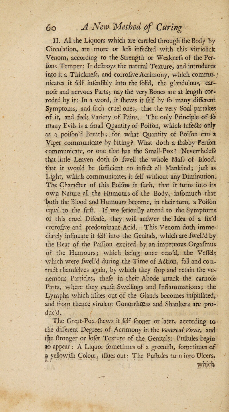 II. All the Liquors which are carried through the Body by Circulation, are more or left infeiled with this vitriolick Venom, according to the Strength or Weaknefs of the Per¬ sons Temper; Itdeftroys the natural Texture, and introduces into it a Thicknefs, and corrofive Acrimony, which, commu-; nicates it felf infenfibly into the folid, the glandulous, car- nofe and nervous Parts; nay the very Bones aie at length cor¬ roded by it: In a word, it fhews it felf by fo many different Symptoms, and fuch cruel ones, that the very Soul partakes of it, and feels Variety of Pains. The only Principle of fb many Evils is a fmall Quantity of Poifon, which infers only as a poifon’d Breath; for what Quantity of- Poifon can a Viper communicate by biting? What doth a feabby Perfbn communicate, or one that has the Small-Pox? Neverthelefs that little Leaven doth fo fwell the whole Mafs of Blood, that it would be iufficient to infeil all Mankind; juft as Light, which communicates it felf without any Diminution, The Chara&er of this Poifoa is fuch, that it turns into its own Nature all the Humours of the Body, infomuch that both the Blood and Humours become, in their turn, a Poifon equal to the firft. If we ferioufly attend to the Symptoms of this cruel Difeafe, they will anfwer the Idea of a fix’d corrofive and predominant Acid. This Venom doth imme¬ diately infinuate it: felf into the Genitals, which are fwell’d by the Pleat of the Paftion excited by an impetuous Orgafmus of the Humours; which being once ceas’d, the Veffels which were fwell’d during the Time of Ailion, fall and con- trail themfelves again, by which they flop and retain the ve«* nemous Particles; thefe in their Abode attack the carnofe Parts, where they caufe Swellings and Inflammations; the Lympha winch iffues out of the Glands becomes infpilfated, and from thence virulent Gonorrhoeas and Shankers are pro¬ duc’d. i. ,i ■ I , The Great-Pox fhews it felf fooner or later, according to the different Degrees of Acrimony in the Venereal Virus, and the ftronger or lofer Texture of the Genitals : Puftules begin to appear: A Liquor fometimes of a greenifh, fometinies of a yellow.ifh Colour, iffues out: The Puftules turn into Ulcers, which