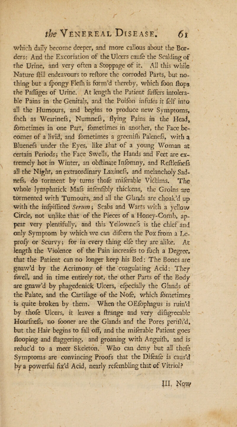 r the Venereal Disease. 61 which daily become deeper, and more callous about the Bor¬ ders: And the Excoriation of the Ulcers caufe the Scaldingof the Urine, and very often a Stoppage of it. All this while Nature flill endeavours to reftore the corroded Parts, but no¬ thing but a ipongy Flefh is form’d thereby, which loon flops the Paflages of Urine. At length the Patient luffers intolera¬ ble Pains in the Genitals, and the Poilbn inflifes it {elf into all the Humours, and begins to produce new Symptoms, fnch as Wearinefs, Numnefs, flying Pains in the Head, lometimes in one Part, fometimes in another, the Face be¬ comes of a livfd, and fometimes a greenifli Palenefl, with a Bluenefs under the Eyes, like .that of a young Woman at certain Periods} the Face Swells, the Hands and Feet are ex¬ tremely hot in Winter, an obflinate Infomny, and Refllefhels all the Night, an extraordinary Lazinefs, and melancholy Sad- nefs, do torment by turns thole milerable Vidlims. The whole lymphatick Mafs inlenfibly thickens, the Groins are tormented with Tumours, and all the Glands are choak’d up with the inlpiflated Serum \ Scabs and Warts with a yellow Circle, not unlike that of the Pieces of a Honey-Comb, ap¬ pear very plentifully, and this Yellownefs is the chief and only Symptom by which we can dilcern the Pox from a Le- proly or Scurvy} for in every thing elle they are alike. At length the Violence of the Pain increafes to fuch a Degree, that the Patient can no longer keep his Bed: The Bones are gnaw’d by the Acrimony of- the coagulating Acid: They {well, and in time entirely rot, the other Parts of the Body are gnaw’d by phagedenick Ulcers, efpecially the Glands of the Palate, and the Cartilage of the Nole, which fometimes is quite broken by them. When the OElbphagus is ruin’d by thofe Ulcers, it leaves a ftrange and very difagreeable Hoarlhels, no looner are the Glands and the Pores perifh’d, but the Hair begins to fall off, and the milerable Patient goes flooping and daggering, and groaning with Anguifh, and is reduc’d to a meer Skeleton.’ Who can deny but all thele Symptoms are convincing Proofs that the Difeale is caus’d by a powerful fix’d Acid, nearly refembling that of Vitriol? Ill, Now