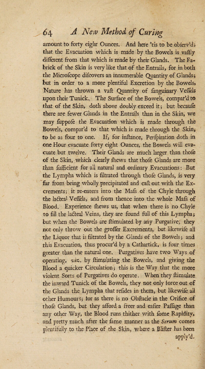 I 64 A New Method of Curing amount to forty eighr Ounces. And here ’tis to be obfervkh that the Evacuation which is made by the Bowels is vaftly different from that which is made by their Glands. The Fa- brick of the Skin is very like that of the Entrails, for in both the Microfcope difcovers an innumerable Quantity of Glands; but in order to a more plentiful Excretion by the Bowels, Nature has thrown a vaft Quantity of fanguinary Veffels upon their Tunick. The Surface of the Bowels, compar’d to that of the Skin, doth above doubly exceed it; but becaufe there are fewer Glands in the Entrails than in the Skin, we may fuppofe the Evacuation which is made through the Bowels, compar’d to that which is made through the Skin; to be as four to one. If> for inftance, Perforation doth in one Hour evacuate forty eight Ounces, the Bowels will eva¬ cuate but twelve. Their Glands are much larger than thofe of the Skin, which clearly {hews that thofe Glands are more than fufficient for all natural and ordinary Evacuations: But the Lympha which is filtrated through thofe Glands, is very far from being wholly precipitated and caff out with the Ex¬ crements; it re-enters into the Mafs of the Chyle through the la&ea’i Veffels, and from thence into the whole Mafs of Blood. Experience {hews us, that when there is no Chyle to fill the lafteal Veins, they are found full of this Lympha; but when the Bowels are ftimulated by any Purgative; they not only throw out the groffer Excrements, but likewife all the Liquor that is filtrated by the Glands of the Bowels 5 and this Evacuation, thus procur’d by a Cathartiek, is four times greater than the natural one. Purgatives have two Ways of operating, viz, by ftimulating the Bowels, and giving the Blood a quicker Circulation; this is the Way that the more violent Sorts of Purgatives do operate. When they ftimujatc, the inward Tunick of the Bowels, they not only force out of the Glands the Lympha that refides in them, but likewife all other Humours; tor as there is no Obftacle in the Orifice of thofe Glands, but they afford a freer and eafier Pafiage than any other Way, the Blood runs thither with fome Rapidity, „ and pretty much after the fame manner as the Serum comes plentifully to the Place of the Skin, where a Blifler has been apply’d.