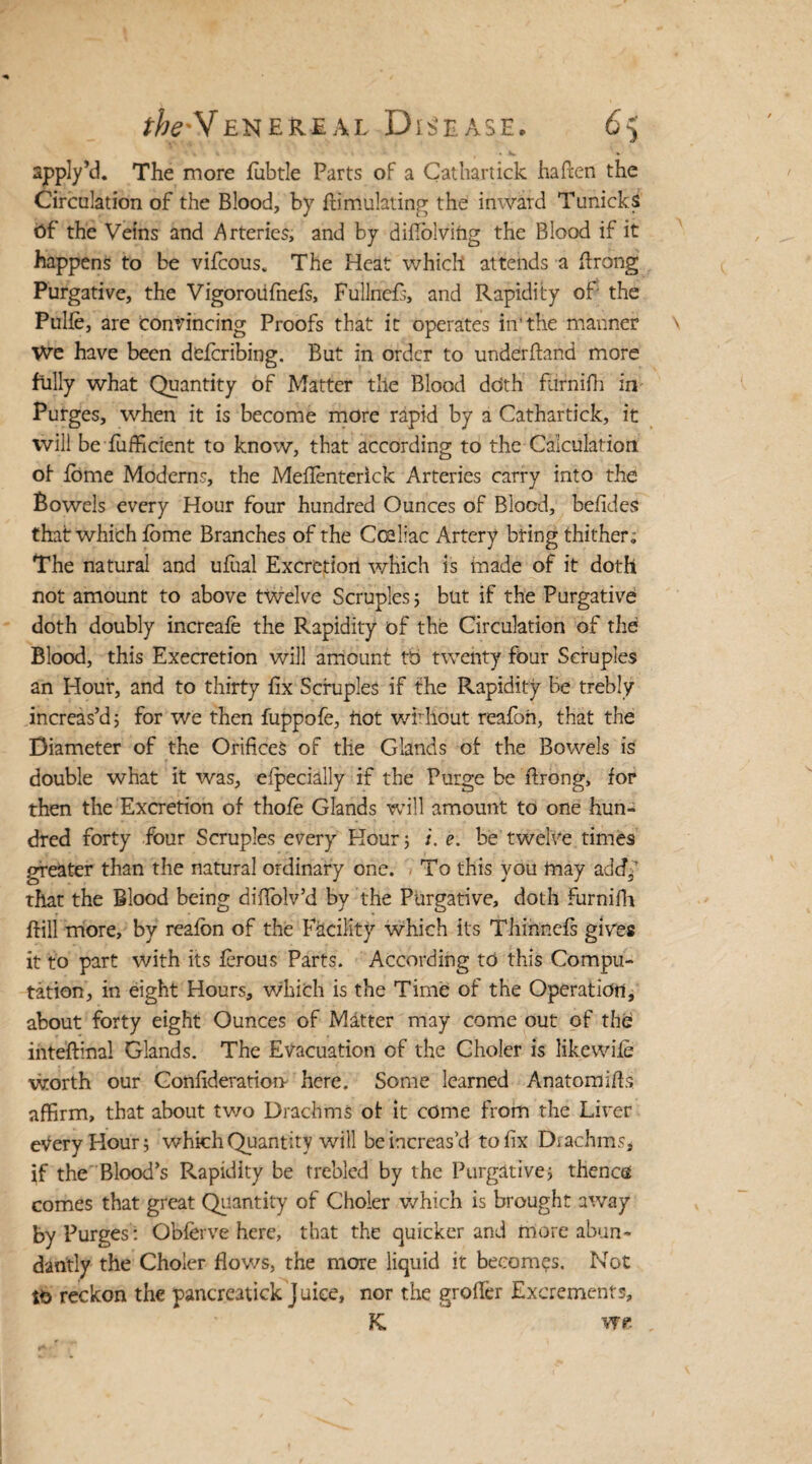 apply’d. The more fubtle Parts of a Cathartick ha hen the Circulation of the Blood, by ffimulating the inward Tunicks Of the Veins and Arteries, and by difiolving the Blood if it happens to be vifcous. The Heat which attends a flrong Purgative, the Vigoroiifnefs, Fullncfs, and Rapidity of the Pulfe, are convincing Proofs that it operates in'the manner We have been defcribing. But in order to underhand more fully what Quantity of Matter tlie Blood ddth fiirnifh in Purges, when it is become more rapid by a Cathartick, it will be fufficient to know, that according to the Calculation of fome Moderns, the Meflenterick Arteries carry into the Bowels every Hour four hundred Ounces of Blood, befides that which fome Branches of the Cceliac Artery bring thither. The natural and ufual Excretion which is made of it doth not amount to above twelve Scruples 5 but if the Purgative doth doubly increafe the Rapidity of the Circulation of the Blood, this Execretion will amount tb twenty four Scruples an Hour, and to thirty fix Scruples if the Rapidity Be trebly increas’d; for we then fuppofe, not wirhout reafon, that the Diameter of the Orifices of the Glands of the Bowels is double what it was, efpecially if the Purge be ftrong, for then the Excretion of thofe Glands will amount to one hun¬ dred forty four Scruples every Hour; /. e. be twelve times greater than the natural ordinary one. To this you may add/ that the Blood being diffolv’d by the Purgative, doth furnifh ftill more, by reafon of the Facility which its Thinncfs gwes it to part with its ferous Parts. According to this Compu¬ tation, in eight Hours, which is the Time of the Operation, about forty eight Ounces of Matter may come out of the inteftinal Glands. The Evacuation of the Gholer is likewife worth our Confideratiorr here. Some learned Anatomids affirm, that about two Drachms of it come from the Liver eVery Hour; which Quantity will be increas’d to fix Diachms, if the Blood’s Rapidity be trebled by the Purgative; thenctf comes that great Quantity of Gholer which is brought away by Purges': Obferve here, that the quicker and more abun¬ dantly the Choler flows, the more liquid it becomes. Not to reckon the pancreatick Juice, nor the groffer Excrements, K we