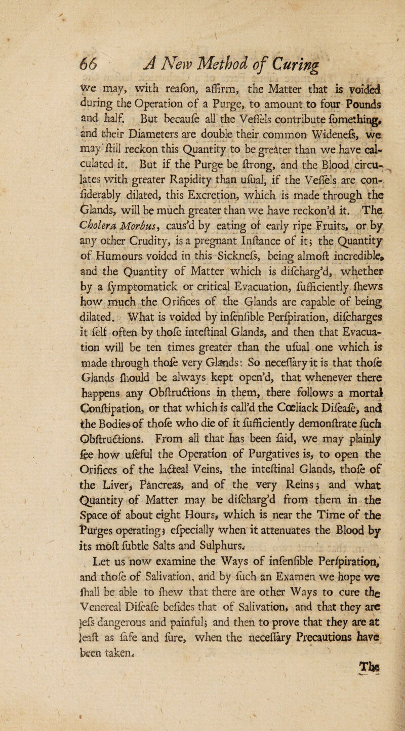 we may, with reaion, affirm, the Matter that is voided during the Operation cf a Purge, to amount to four Pounds and half. But becaufe all the Vefiels contribute fbmething* and their Diameters are double their common Widenefs, we may' ftill reckon this Quantity to be greater than we have cal¬ culated it. But if the Purge be fixong, and the Blood circu¬ lates with greater Rapidity than ufual, if the Vefiels are con- fiderably dilated, this Excretion, which is made through the Glands, will be much greater than we have reckon’d it. The Cholera Morbus, caus’d by eating of early ripe Fruits, or by any other Crudity, is a pregnant Infiance of it 5 the Quantity of Humours voided in this Sicknefs, being almofi: incredible* and the Quantity of Matter which is dilcharg’d, whether by a fymptomatick or critical Evacuation, fufficiently ihews how much the Orifices of the Glands are capable of being dilated. What is voided by infenfible Perfpiration, difcharges it fell often by thole inteftinal Glands, and then that Evacua¬ tion will be ten times greater than the ufiial one which is made through thole very Glands: So necefiary it is that thole Glands fiiould be always kept open’d, that whenever there happens any Obftru&ions in them, there follows a mortal Conftipation, or that which is call’d the Coeliack Difeaie, and the Bodies of thofe who die of it fufficiently demonfixate fiich Qbftrudtions. From all that has been laid, we may plainly fee how ufeful the Operation of Purgatives is, to open the Orifices of the la&eal Veins, the inteftinal Glands, thole of the Liver, Pancreas, and of the very Reins 5 and what Quantity of Matter may be difcharg’d from them in the Space of about eight Hours, which is near the Time of the Purges operating} efpecially when it attenuates the Blood by its moft fubtle Salts and Sulphurs.- Let us now examine the Ways of infenfible Perfpiration, and thole of Salivation, and by fiich an Exarnen we hope we fhall be able to fhew that there are other Ways to cure the Venereal Difeafe befides that of Salivation, and that they are ]efs dangerous and painful} and then to prove that they are at leaf! as fafe and fiire, when the necefiary Precautions have been taken, The