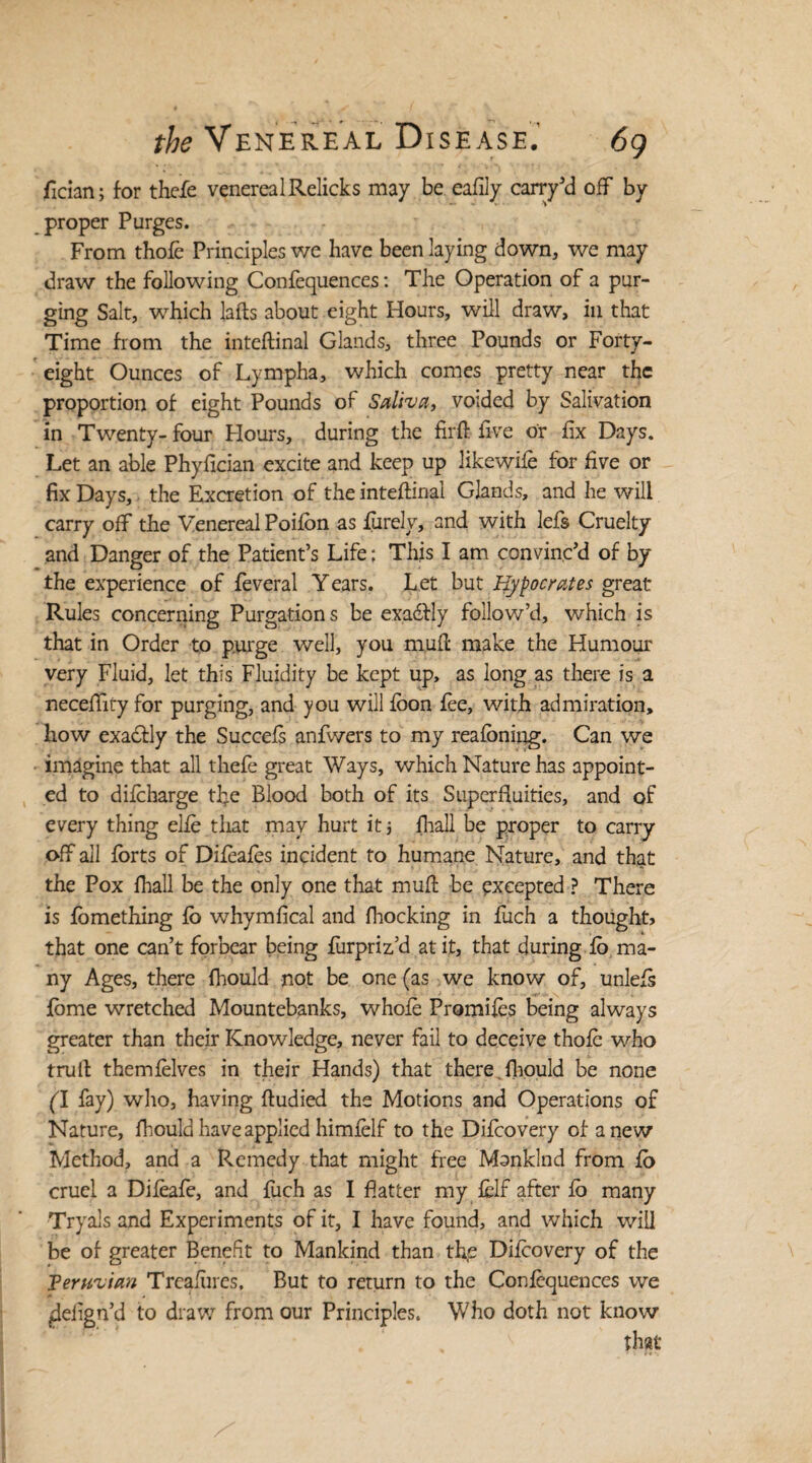 ftcian; for thefe venereal Relicks may be eafily carry’d off by proper Purges. From thofe Principles we have been laying down, we may draw the following Confequences: The Operation of a pur¬ ging Salt, which lafts about eight Hours, will draw, in that Time from the inteftinal Glands, three Pounds or Forty- eight Ounces of Lympha, which comes pretty near the proportion of eight Pounds of Saliva, voided by Salivation in Twenty- four Hours, during the firft five or fix Days. Let an able Phyfkian excite and keep up likewife for five or fix Days, the Excretion of the inteftinal Glands, and he will carry off the Venereal Poifbn as fiirely, and with lefts Cruelty and Danger of the Patient’s Life; This I am convinc’d of by the experience of fteveral Y ears. Let but Hypocrates great Rules concerning Purgations be exadlly follow’d, which is that in Order to purge well, you muft make the Humour very Fluid, let this Fluidity be kept up, as long as there is a neceffity for purging, and you will fbon fee, with admiration, how exadfly the Succefs anfwers to my reafoniiig. Can we imagine that all thefte great Ways, which Nature has appoint¬ ed to difcharge the Blood both of its Superfluities, and of every thing elfe that may hurt it j fhall be proper to carry off all forts of Difeafes incident to humane Nature, and that the Pox fhall be the only one that muft be excepted ? There is ftomething fo whymfical and fhocking in fiich a thought, that one can’t forbear being fturpriz’d at it, that during fo ma¬ ny Ages, there fhould not be one (as we know of, unlefs fome wretched Mountebanks, whole Promifes being always greater than their Knowledge, never fail to deceive thofe who trull themftelves in their Hands) that there fhould be none (I fay) who, having ftudied the Motions and Operations of Nature, fhould have applied himfelf to the Diftcovery of anew Method, and a Remedy that might free Mankind from fo cruel a Difeafte, and fiich as I flatter my fclf after fo many Tryals and Experiments of it, I have found, and which will be of greater Benefit to Mankind than the Difcovery of the Peruvian Treafures, But to return to the Confequences we ^delign’d to draw from our Principles. Who doth not know that