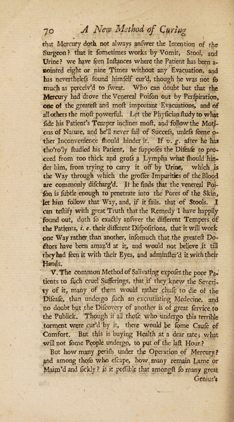 that Mercury doth, not always anfwer the Intention of the Surgeon ? that it fometimes works by Vomit, Stool, and Urine? we have feen Inhances where the Patient has been a- nointed eight or nine Times without any Evacuation, and has nevertheless found himfelf cur’d, though he was not fo much as perceiv’d to Jfweat. Who can doubt but that the Mercury had drove the Venereal Poiibn out by Perforation, one of the greateft and moil important Evacuations, and of all others the moil: powerful. Let the Phyfician ftudy to what fide his Patient’s Temper inclines mod, and follow the Moti¬ ons of Nature, and he’ll never fail of Succefs, unlefs tome o- ther Inconvenience fhould hinder it. If v, g. after he has tho’ro’ly ftudied his Patient, he fuppofes the Difeafe to pro¬ ceed from too thick and grofs a Lympha what fhould hin¬ der him, from trying to carry it off by Urine, which is the Way through which the groiTer Impurities of the Blood are commonly difcharg*d. If he finds that the venereal Poi- fon is fubtle enough to penetrate into the Pores of the Skin, let him follow that Way, and, if it fails, that of Stools. I can teftify with great Truth that the Remedy I have happily found out, doth fb exactly anfwer the different Tempers of the Patfents, /. e. their different Difpolitions, that it will work pne Way rather than another, infbmuch that the greatest Do¬ lors have been amaz’d at it, aud would not believe it till they had feen it with their Eyes, and adminfter’d it with their glands. V. The common Method of Salivating expofes the poor Pa¬ tients to fuch cruel Sufferings, that if they knew the Severi¬ ty of it, many of them would rather chnfc to die of the Difeafe, than undergo fuch an excrutiating Mcdecine, and no doubt but the Difcovery of another is of great fervice to the Publick. Though if all thofe who undergo this terrible torment were cur’d by it, there would be fbme Caufe of Comfort But this is buying Health at a dear rate j what will not fbme People undergo, to put of the Iafl Hour ? But how many periih under the Operation of Mercury ? and among thofe who efcape, how many remain Lame or Maim’d and fickly ? }$ it poflible that amongft fb many great Genius’*