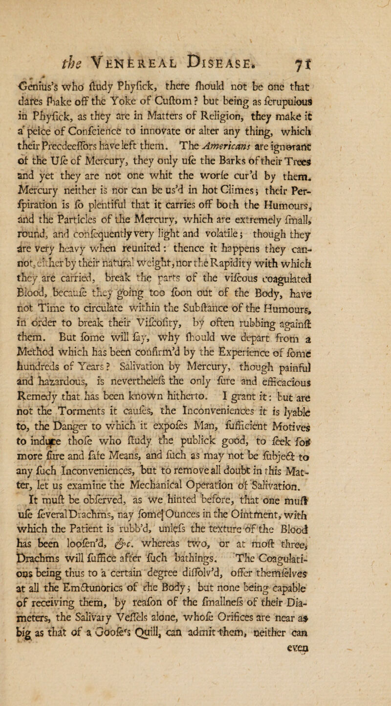 Oenius’s who ffudy Phyfick, there fhould not be one that dares fhake off the Yoke of Cuftom? but being as fcrupulous in Phyfick, as they are in Matters of Religion, they make it a’ peice of Confidence to innovate or alter any thing, which their Precdeeflbrs have left them. The Americans are ignorant of the Ufe cf Mercury, they only ufe the Barks of their Trees and yet they are not one whit the worfe cur’d by them. Mercury neither is nor can be us’d in hot Climes; their Per¬ foration is fo plentiful that it carries off both the Humours, and the Particles of the Mercury, which are extremely fmall* round, and confequentlyvery light and volatile; though they are very heavy when reunited: thence it happens they can¬ not, either by their natural weight, nor the Rapidity with which they are carried, break the parts of the vifeous coagulated Blood, became they going too foon out of the Body, have not Time to circulate within the Subfiance of the Humours, in order to break their Vifcofity, by often rubbing again# them. But fbme will fay, why fhould we depart from a Method which has been confirm’d by the Experience of fbmc hundreds of Years ? Salivation by Mercury, though painful and hazardous, is neverthelefs the only fure and efficacious Remedy that has been known hitherto. I grant it: but are not the Torments it caufes, the Inconveniences it is lyable to, the Danger to which it expofes Man, fufficient Motives to induce thofe who fludy the publick good, to feek fos? more fure and fafe Means, and fiich as may not be fubjeff to any fuch Inconveniences, but to remove all doubt in this Mat¬ ter, let us examine the Mechanical Operation of Salivation. It muff be obferved, as we hinted before, that one mufl ufe feveral Drachms, nay fomej Ounces in the Ointfnent, with which the Patient is rubb’d, unlpfs the texture of the Blood has been lopfen’d, &c. whereas two, or at mofl three. Drachms will fuffice after fuch bathings. The Coagulati¬ ons being thus to a certain degree diffolv’d, offer themfelves at all the Emfhinorics of the Body; but none being capable of receiving them, by reafon of the fimallnefs of their Dia¬ meters, the Salivary Veflels alone, whofe Orifices are near as big as that of a Goofe's Quill, can admit them, neither can even