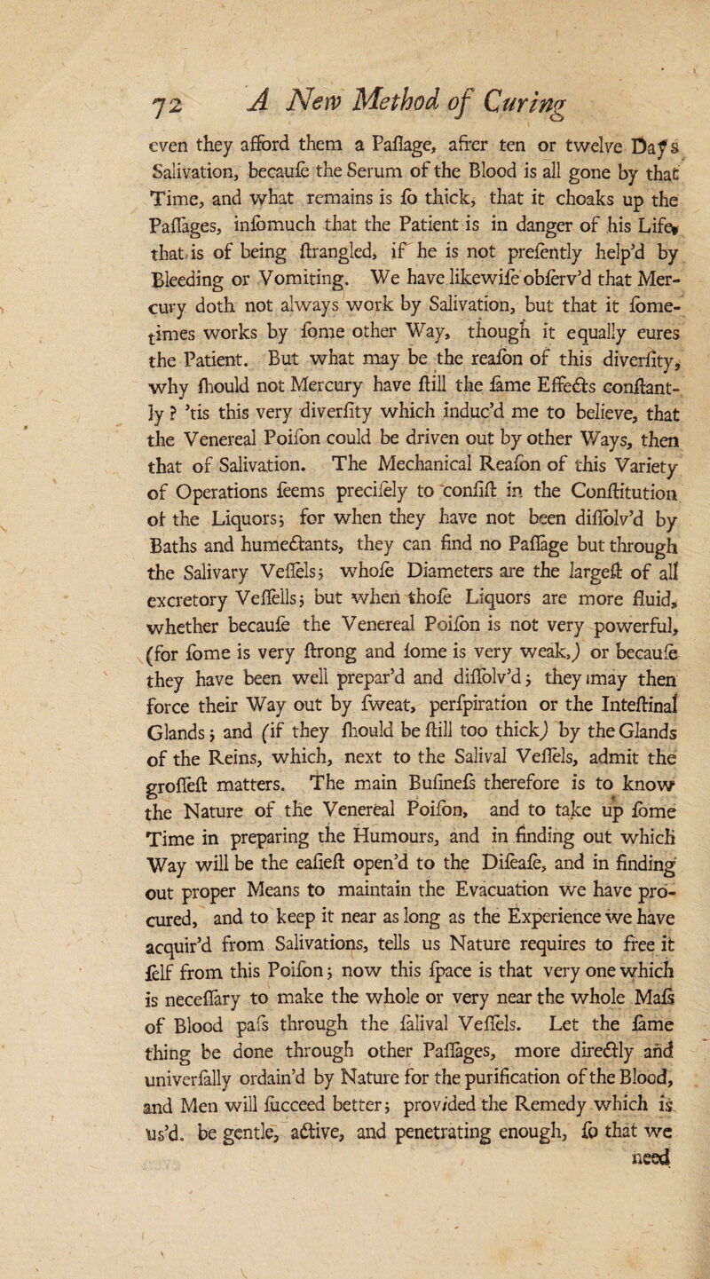 even they afford them a Paflage, after ten or twelve Da^s Salivation, becaule the Serum of the Blood is all gone by that Time, and what remains is lo thick, that it choaks up the Paflages, infbmuch that the Patient is in danger of his Life* that is of being firangled, if he is not prefently help’d by Bleeding or Vomiting. We have likewile oblerv’d that Mer¬ cury doth not always work by Salivation, but that it Ibme- times works by feme other Way, though it equally eures the Patient. But what may be the realon of this diverfity, why fhould not Mercury have hill the fame Effects conflant- 3y ? ’tis this very diverlity which induc’d me to believe, that the Venereal Poifon could be driven out by other Ways, then that of Salivation. The Mechanical Reafon of this Variety of Operations feems precifely to confifi in the Conflitution of the Liquors; for when they have not been diflolv’d by Baths and humedfants, they can find no Paflage but through the Salivary Vefiels; whole Diameters are the large# of all excretory Vehells; but when thole Liquors are more fluid, whether becaule the Venereal Poilon is not very powerful, (for fome is very firong and lome is very weak,j or becaule they have been well prepar’d and diflolv’d; theyimay then force their Way out by fweat, perfpiration or the IntelHnal Glands; and (if they fhould be hill too thick,) by the Glands of the Reins, which, next to the Salival Vefiels, admit the grofleft matters. The main Bufinefs therefore is to know the Nature of the Venereal Poifon, and to take up lome Time in preparing the Humours, and in finding out which Way will be the ealiefl: open’d to the Dileale, and in finding out proper Means to maintain the Evacuation we have pro¬ cured, and to keep it near as long as the Experience we have acquir’d from Salivations, tells us Nature requires to free it felf from this Poifon; now this Ipace is that very one which is neceflary to make the whole or very near the whole Mals of Blood pafs through the lalival Vefiels. Let the lame thing be done through other Paflages, more diredtly and univerlally ordain’d by Nature for the purification of the Blood, and Men will liicceed better; provided the Remedy which is. us’d, be gentle, adtive, and penetrating enough, fo that we need