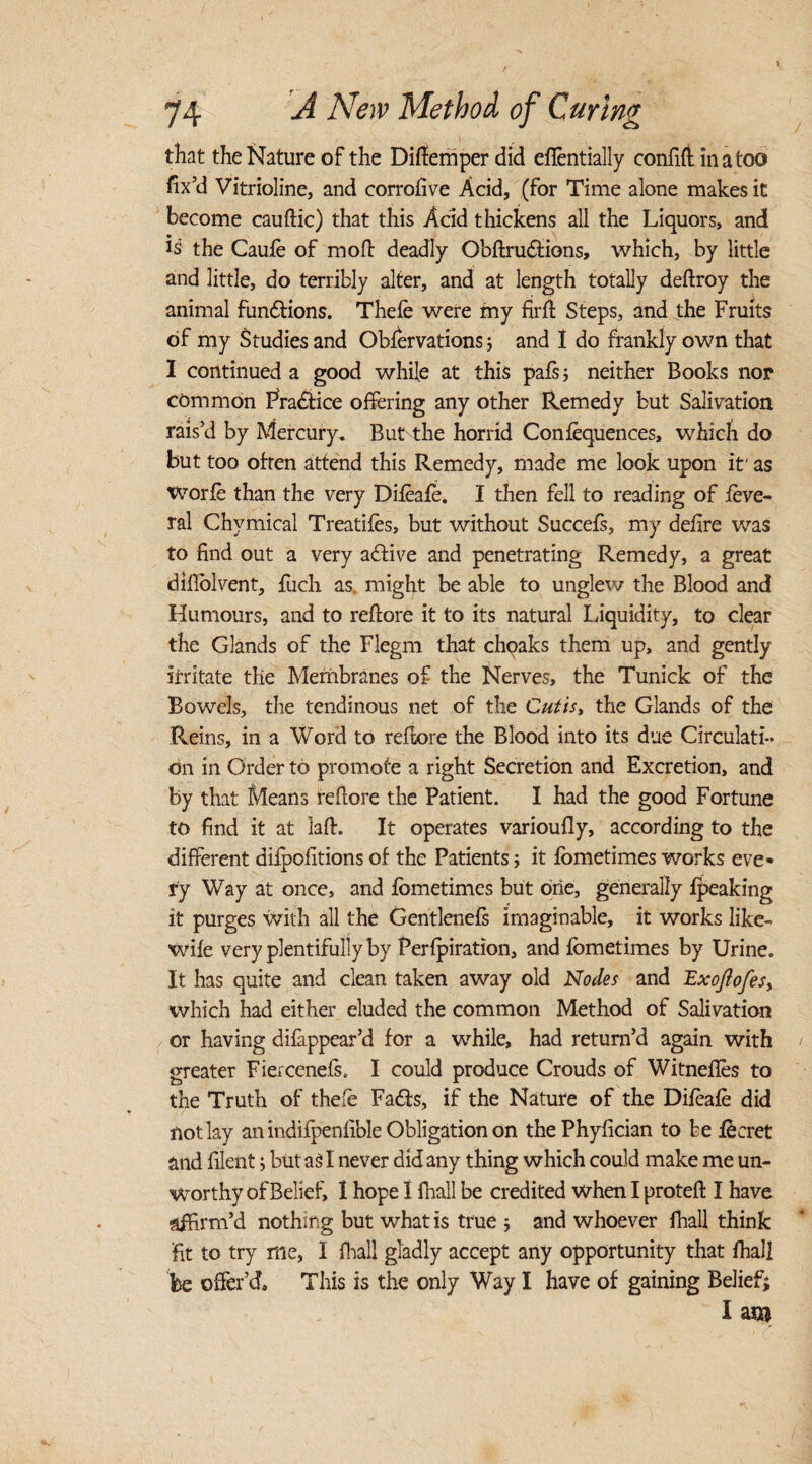 that the Nature of the Diftemper did eflentially confift in a too fix’d Vitrioline, and corrofive Acid, (for Time alone makes it become cauftic) that this Acid thickens all the Liquors, and is the Caufe of mod deadly Obflrudfions, which, by little and little, do terribly alter, and at length totally deflroy the animal fundtions. Thefe were my firft Steps, and the Fruits of my Studies and Obfervations; and I do frankly own that I continued a good while at this pats; neither Books nop common Practice offering any other Remedy but Salivation rais’d by Mercury. But the horrid Confluences, which do but too often attend this Remedy, made me look upon it' as worfo than the very Difeafe. I then fell to reading of fove- ral Chymical Treadles, but without Succefs, my delire was to find out a very active and penetrating Remedy, a great d idol vent, fuch as might be able to unglew the Blood and Humours, and to reflore it to its natural Liquidity, to clear the Glands of the Flegm that choaks them up, and gently irritate the Membranes of the Nerves, the Tunick of the Bowels, the tendinous net of the Cutis, the Glands of the Reins, in a Word to reflore the Blood into its due Circulati¬ on in Order to promote a right Secretion and Excretion, and by that Means reflore the Patient. I had the good Fortune to find it at laft. It operates varioufly, according to the different difpofitions of the Patients; it fometimes works eve* ry Way at once, and fometimes but one, generally fjpeaking it purges with all the Gentlenefs imaginable, it works like- wife very plentifully by Perforation, and fometimes by Urine. It has quite and clean taken away old Nodes and ExoJlofes% which had either eluded the common Method of Salivation or having difappear’d for a while, had return’d again with greater Fiercenefs. I could produce Crouds of Witnefles to the Truth of thefo Fadfs, if the Nature of the Difeafe did not lay an indifpenfible Obligation on thePhyfician to be focret and filent; butasl never did any thing which could make me un¬ worthy of Belief, I hope I fhall be credited when I protefl I have affirm’d nothing but what is true ; and whoever fhall think fit to try rile, I fhall gladly accept any opportunity that fhall be offer’d. This is the only Way I have of gaining Belief; I m