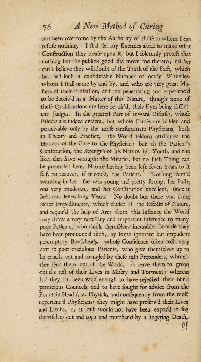 I j6 A New Method of Curing not been overcome by the Authority of thole to whom I can refufe nothing. I lhall let my Enemies alone to make what Conftrudtion they pleafo upon it, but I folemnly proteft that nothing but the publick good did move me thereto; neither can I believe they will doubt of the Truth of the Fadt, which has had liich a confiderable Number of ocular Witnefles* whom I fhall name by and bv, and who are very great Ma¬ ilers of their Profefiion, and too penetrating and experienc’d to be deceiv’d in a Matter of this Nature, though none of thefe Qualifications are here requir’d, their Eyes being Suffici¬ ent Judges. In the greatefl Part of inward Difoafos, whole Effects are indeed evident, but whole Caufos are hidden and perceivable only by the spoil conlummate Phyficians, both in Theory and Practice, the World foldcm attributes the Honour of the Cure to the Phyfician; but ’tis the Patient’s Conllitution, the Strength of his Nature, his Youth, and the like, that have wrought the Miracle 5 but no fuch Thing can he pretended here. Nature having been left leven Years to it felf, to recover, if it could, the Patient. Nothing foem’d wanting in her: fhe was young and pretty llrong, her Paffi- ons very moderate, and her Conllitution excellent, fince it held out leven long Years'! No doubt but there was lome focret Impediments, which eluded all the Effects of Nature, and requir’d the help of Art* from this Inllance the World may draw a very neceftary and important inference to many poor Patients, who think themfolves incurable, becaufo they have been pronounc’d liich, by lome ignorant but impudent peremptory Blockheads, whole Confidence often cofts very dear to poor credulous Patients, who give themfelves up to be cruelly cut and mangled by thele rails Pretenders, who ei¬ ther lend them out of the World, or leave them to groan out tie reft of their Lives in Mifory and Torment; whereas had they but been wile enough to have rejected their blind pernicious Councels, and to have fought for advice from the Fountain Head i. e. Phyfick, and confequently from the moll experienc’d Phyficians; they might have preferv’d their Lives and Limbs, or at leaft would not have been expos’d to foe themfelves cut and torn and murther’d by a lingering Death,