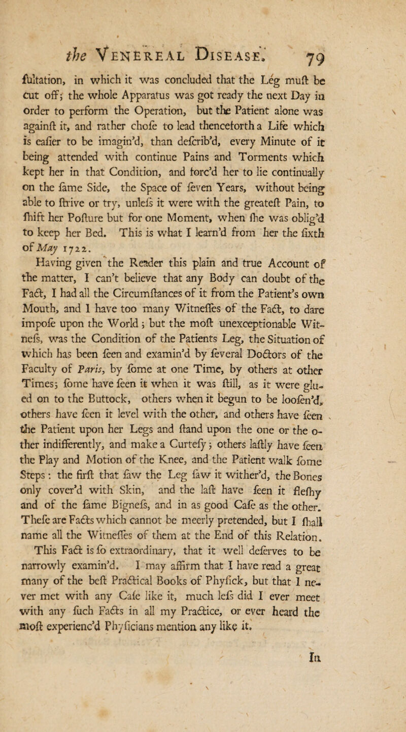 flotation, in which it was concluded that the Leg muft be cut off; the whole Apparatus was got ready the next Day in order to perform the Operation, but the Patient alone was againft it, and rather chofe to lead thenceforth a Life which is eafier to be imagin'd, than delcrib’d, every Minute of it being attended with continue Pains and Torments which kept her in that Condition, and forc’d her to lie continually on the lame Side, the Space of feven Years, without being able to ftrive or try, unlefs it were with the greateft Pain, to fhift her Pofture but for one Moment, when fre was oblig’d to keep her Bed. This is what I learn’d from her the lixth of May 1722. Having given the Reader this plain and true Account of the matter, I can’t believe that any Body can doubt of the Fadt, I had all the Circumftances of it from the Patient’s own Mouth, and 1 have too many Witneffes of the Fadt, to dare impole upon the World; but the mod unexceptionable Wit- nefs, was the Condition of the Patients Leg, the Situation of which has been leen and examin’d by leveral Dodfors of the Faculty of Paris, by feme at one Time, by others at other Times; lome have leen it when it was ftill, as it were glu¬ ed on to the Buttock, others when it begun to be loofen’d, others have leen it level with the other, and others have leen * the Patient upon her Legs and Hand upon the one or the o- ther indifferently, and make a Curtefy; others laftly have feen the Play and Motion of the Knee, and the Patient walk Ibme Steps: the firft that law the Leg faw it wither’d, the Bones only cover’d with Skin, and the laft have feen it flefhy and of the lame Bignels, and in as good Cale as the other. Thefc are Fadfs which cannot be meerly pretended, but I frail name all the Witneffes of them at the End of this Relation. This Fadt is lo extraordinary, that it well delerves to be narrowly examin’d. I may affirm that I have read a great many of the befl: Pradfical Books of Phylick, but that 1 ne¬ ver met with any Cale like it, much lefs did I ever meet with any fuch Fadfs in all my Pradtice, or ever heard the Rtoft experienc’d Phyficians mention any like it. la