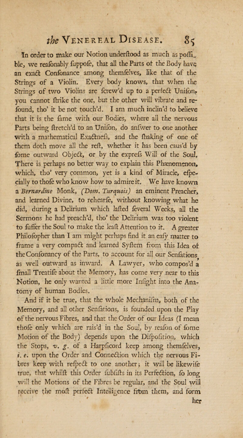 In order to make our Notion underftood as much as pofIL ble, we reafonably fuppofe, that all the Parts ot the Body have an exact Conlonance among themfelves, like that of the Strings of a Violin. Every body knows, that when the Strings of two Violins are fcrew’d up to a perfedt Unifon> you cannot ftrike the one, but the other will vibrate and re- found, tho’ it be not touch’d. I am much inclin’d to believe that it is the fame with our Bodies, where all the nervous Parts being ftretch’d to an Unifon, do anflver to one another with a mathematical Exadlnefs, and the fhaking of one of them doth move all the reft, whether it has been caus’d by fome outward Objecft, or by the exprefs Will of the Soul. There is perhaps no better way to explain this Phenomenon, which, tho’ very common, yet is a kind of Miracle, efpe- cially to thofe who know how to admire it. We have known a Bernanline Monk, (Dom. Turquois) an eminent Preacher, and learned Divine, to rehearfe, without knowing what he did, during a Delirium which lafted feveral Weeks, all the Sermons he had preach’d, tho’ the Delirium was too violent to fuffer the Soul to make the leaft Attention to it. A greater Philofopher than I am might perhaps find it an eafy matter to frame a very compact and learned Syftem from this Idea of the Confonancy of the Parts, to account for all our Senfations as well outward as inward. A Lawyer, who compos’d a Email Treatife about the Memory, has come very near to this Notion, he only wanted a little more Infight into the Ana^ tomy of human Bodies. And if it be true, that the whole Mechanifm, both of the Memory, and all other Senfations, is founded upon the Play of the nervous Fibres, and that the Order of our Ideas (I mean thofe only which are rais’d in the Soul, by reafon of fome Motion of the Body) depends upon the Difpofition, which the Stops, v. g. of a Harpficord keep among themfelves, i. e. upon the Order and Connexion which the nervous Fi¬ bres keep with refpe6f to one another; it will be likewife true, that whilft this Order fubfifts in its Perfection, fo long will the Motions of the Fibres be regular, and the Soul will receive the moft perfe<ft Intelligence frt>m them, and form her