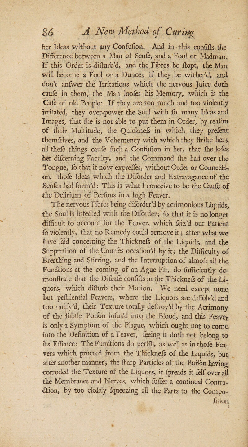 her Ideas without any Confufion. And in this confifts the Difference between a Man of Senfe, and a Fool or Madman. If this Order is difturb’d, and the Fibres be flopt, the Man will become a Fool or a Dunce; if they be wither’d, and don’t anfwer the Irritations which the nervous Juice doth caufe in them, the Man loofes his Memory, which is the Cafe of old People: If they are too much and too violently irritated, they over-power the Scul with fo many Ideas and Images, that fhe is not able to put them in Order, by reafon of their Multitude, the Quicknefs in which they prefent themfelves, and the Vehemency with which they flrike her ; all thefe things caufe fiich a Confufion in her, that fire lofes her difcerning Faculty, and the Command the had over the Tongue, fo that it now expreffes, without Order or Connecti¬ on, thofe Ideas which the Difbrder and Extravagance of the Senfes had form’d: This is what I conceive to be the Caufe of the Delirium of Perfbns in a high Feaver. The nervous Fibres being difbrder’d by acrimonious Liquids, the Soul is infedted with the Diforder; fo that it is no longer difficult to account for the Feaver, which feiz’d our Patient lb violently, that no Remedy could remove it; after what we have faid concerning the Thicknefs of the Liquids, and the Suppreffion of the Courfes occafion’d by it; the Difficulty of Breathing and Stirring, and the Interruption of almofl all the Fun&ions at the coming of an Ague Fit, do fuffrciently de- monflrate that the Difeafe confifls in the Thicknefs of the Li¬ quors, which difturb their Motion. We need except none but peftilential Feavers, where the Liquors are difiolv’d and too rarify’d, their Texture totally deflroy’d by the Acrimony of the fubtle Poifon infus’d into the Blood, and this Feaver is only a Symptom of the Plague, which ought not to come into the Definition of a Feaver, feeing it doth not belong to its EfTence: The Functions do perifh, as well as in thofe Fea¬ vers which proceed from the Thicknefs of the Liquids, but after another manner; thefharp Particles of the Pbifbnhaving corroded the Texture of the Liquors, it fpreads it felf over ail the Membranes and Nerves, which Puffer a continual Contra¬ ction, by too clofely fqueezing all the Parts to the Compo- t -  fition