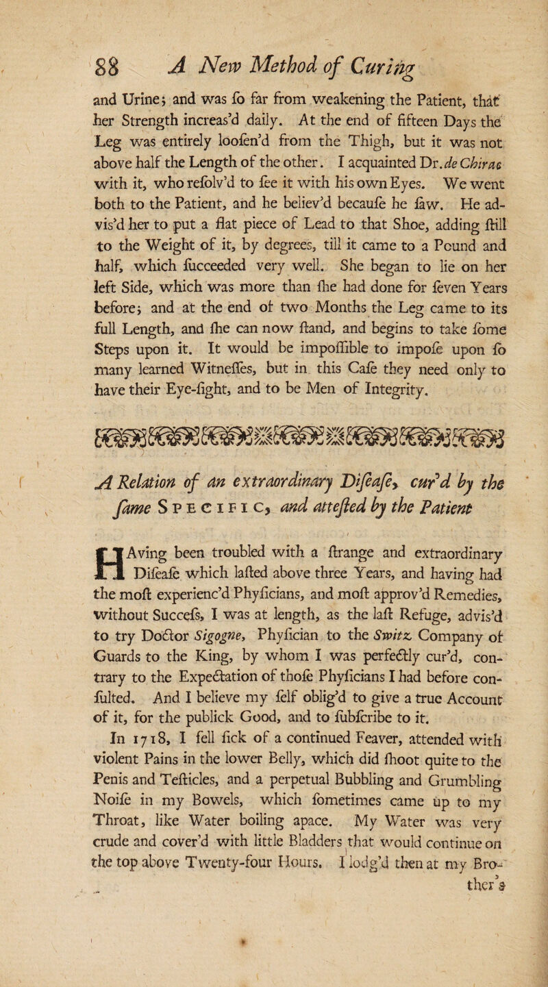 and Urine i and was fo far from weakening the Patient, that her Strength increas’d daily. At the end of fifteen Days the Leg was entirely loofen’d from the Thigh, but it was not above half the Length of the other. I acquainted Dr. de Chirac with it, whorefolv’d to fee it with his own Eyes. We went both to the Patient, and he believ’d becaufe he few. He ad¬ vis’d her to put a flat piece of Lead to that Shoe, adding flill to the Weight of it, by degrees, till it came to a Pound and half, which fiicceeded very well. She began to lie on her left Side, which was more than fhe had done for feven Y ears before; and at the end of: two Months the Leg came to its full Length, and fhe can now ftand, and begins to take feme Steps upon it. It would be impoflible to impofe upon fb many learned Witneffes, but in this Cafe they need only to have their Eye-fight, and to be Men of Integrity. A Relation of an extraordinary Dijeaje> curd by the fame Specific, and attefied by the Patient HAving been troubled with a flrange and extraordinary Difeafe which lafted above three Years, and having had the mofi: experienc’d Phyficians, and moft approv’d Remedies, without Succefe, I was at length, as the laft Refuge, advis’d to try Dodlor Sigogne, Phylician to the Switz Company of Guards to the King, by whom I was perfectly cur’d, con¬ trary to the Expectation of thofe Phyficians I had before con- fulted. And I believe my felf oblig’d to give a true Account of it, for the publick Good, and to lubferibe to it. In 1718, I fell fick of a continued Feaver, attended with violent Pains in the lower Belly, which did fhoot quite to the Penis and Tefticles, and a perpetual Bubbling and Grumbling Noife in my Bowels, which fometimes came up to my Throat, like Water boiling apace. My Water was very crude and cover’d with little Bladders that would continue on the top above Twenty-four Hours. I lodg’d then at my Bro¬ ther’s 1
