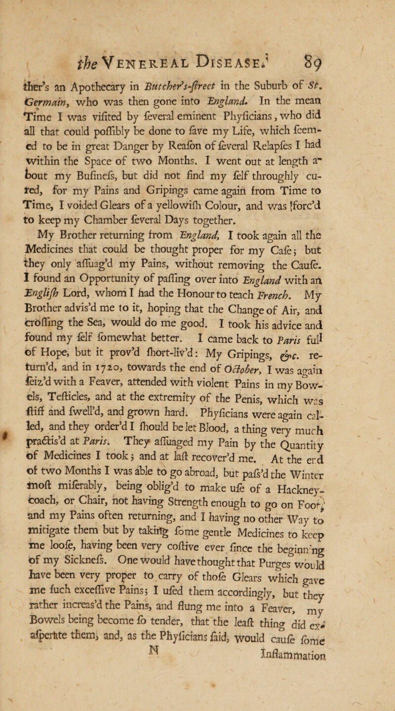 ther’s an Apothecary in Butcher's-ftrect in the Suburb of St. Germain, who was then gone into England. In the mean Time I was vifited by feveral eminent Phyficians, who did all that could poffibly be done to fave my Life, which Teem¬ ed to be in great Danger by Reafbn of feveral Relapfes I had within the Space of two Months. I went out at length a* bout my Bufinefs, but did not find my felf throughly cu¬ red, for my Pains and Gripings came again from Time to Time, I voided Glears of a yellowifh Colour, and was jforc’d to keep my Chamber feveral Days together. My Brother returning from England, I took again all the Medicines that could be thought proper for my Cafe; but they only affuag’d my Pains, without removing the Caufe. I found an Opportunity of paffing over into England with an Englijh Lord, whom I had the Honour to teach French. My Brother advis’d me to it, hoping that the Change of Air, and croffmg the Sea, would do me good. I took his advice and found my felf fomewhat better. I came back to Baris full of Hope, but it prov’d fhort-liv’d: My Gripings, &c. re¬ turn’d, and in 1720, towards the end of October, I was again feiz’d with a Feaver, attended with violent Pains in my Bow¬ els, Teflicles, and at the extremity of the Penis, which was ftiff and fwell’d, and grown hard, Phyficians were again cal¬ led, and they order’d I fhould be let Blood, a thing very much pra&is’d at Paris. They affuaged my Pain by the Quantity of Medicines I took; and at laft recover’d me. At the erd of two Months I was able to go abroad, but pafs’d the Winter ttioft miferably, being oblig’d to make ufe of a Hackney- coach, or Chair, hot having Strength enough to go on Foot} and my Pains often returning, and I having no other Way to mitigate them but by taking fome gentle Medicines to keep me loofe, having been very cofHve ever fince the beginn’ng of my Sicknefs. One would have thought that Purges would have been very proper to carry of thofe Glears which gave me fuch exceffive Pains; I ufed them accordingly, but they rather increas’d the Pains, and flung me into a Feaver, my Bowels being become fo tender, that the leaft thing did ey- afpertite them, and, as the Phyficians faid, would caufe fome ^ Inflammation