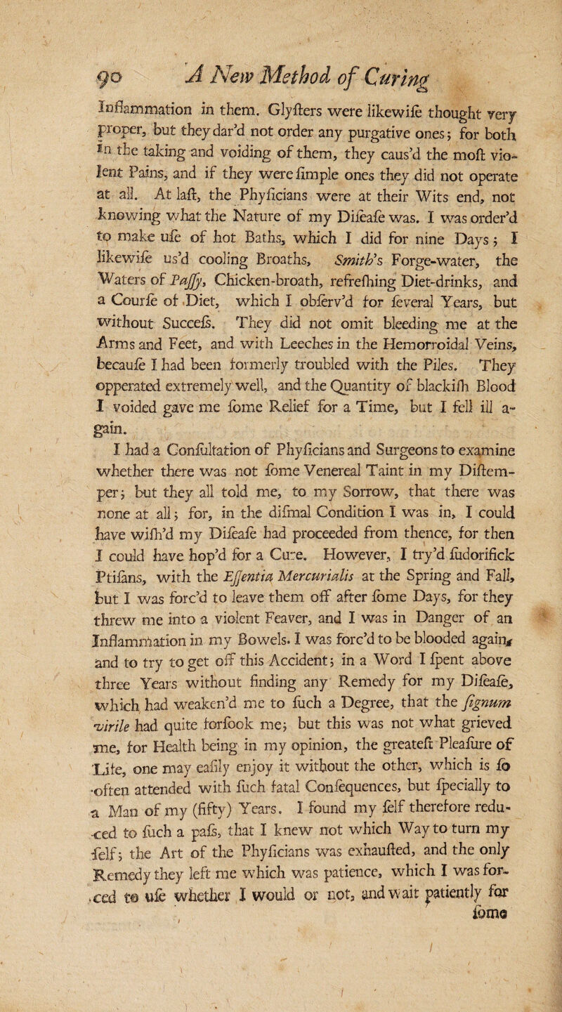 inflammation in them. Gly iters were like wife thought very proper, but they dark! not order any purgative ones; for both in % taking and voiding of them, they caus'd the moll vio¬ lent Pains, and if they were hmple ones they did not operate at all. At laft, the Phyficians were at their Wits end, not knowing what the Nature of my Difeafe was. I was order’d to make life of hot Baths, which I did for nine Days; I likewife us’d cooling Breaths, Smith's Forge-water, the Waters of Tajfy, Chicken-breath, refrefhing Diet-drinks, and a Courfe of Diet, which I obferv’d for feveral Years, but without Succefs. They did not omit bleeding me at the Arms and Feet, and with Leeches in the Hemorroidal Veins, becaufe I had been formerly troubled with the Piles. They opperated extremely well, and the Quantity of blackifh Blood I voided gave me fome Relief for a Time, but I fell ill a- gain. I had a Confutation of Phyficians and Surgeons to examine whether there was not feme Venereal Taint in my Diftem- per; but they all told me, to my Sorrow, that there was none at all; for, in the difmal Condition I was in, I could have wifh’d my Difeafe had proceeded from thence, for then I could have hop’d for a Cure. However, I try’d iudorifick Ptifans, with the EJjentia Mer cur tails at the Spring and Fall, hut 1 was forc’d to leave them off after feme Days, for they threw me into a violent Feaver, and I was in Danger of an Inflammation in my Bowels. I was forc’d to be blooded again* and to try to get off this Accident; in a Word I fpent above three Years without finding any Remedy for my Difeafe, which had weaken’d me to fuch a Degree, that the fignum •virile had quite forfook me; but this was not what grieved me, for Health being in my opinion, the greatefr Pleafere of ’Life, one may eafily enjoy it without the other, which is fo ■often attended with fuch fatal Confequences, but fpecially to ,a Man of my (fifty) Years. I found my felf therefore redu¬ ced to fuch a pafs, that I knew not which Way to turn my felf; the Art of the Phyficians was exhaufied, and the only Remedy they left me which was patience, which I was for¬ ced to wfe whether I would or not, and wait patiently for feme i