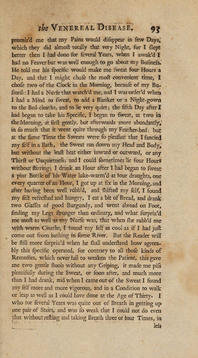 promis’d me that my Pains would difappear in few Days*’ which they did almod totally that very Night, for I flept better then I had done for feveral Years, when I awak'd I had no Feaver but was well enough to go about my Bufinefs. He told me his {pecific would make me fweat four Hours a Day, and that I might chufe the mod convenient time, I chofe two of the Clock in the Morning, becaufe of my Bu- dnefs: I had a Nurfe that watch'd me, and I was order'd when I had a Mind to fweat, to add a Blanket or a Night-gown to the Bed-cloaths, and to lie very quiet; the fifth Day after I had began to take his Specific, I began to fweat, at two in the Morning, at firft gently, but afterwards more abundantly,’ in fo much that it went quite through my Feather-bed: but at the fame Time the Sweats were fo pleafant that I fancied my felf in a Bath, the Sweat ran down my Head and Body, but without the lead heat either inward or outward, or any Third: or Unquietnefs; and I could fometimes lie four Hours without dirring; I drank an Hour after I had began to fweat a pint Bottle of his Water luke-warm’d at four draughts, one every quarter of an Hour, I got up at fix in the Morning, and after having been well rubb’d, and fhifted my felf, I found my felt refrefhed and hungry, I eat a bit of Bread, and drank two Glades of good Burgundy, and went abroad on Foot, finding my Legs dronger than ordinary, and what furpriz’d me mod as well as my Nurfe was, that when die rubb'd me with warm deaths, I found my felf as cool as if I had jud come out from bathing in fome River. But the Reader will be dill more furpriz’d when he diall underdand how agreea¬ bly this fpecific operated, for contrary to all thofe kinds of Remedies, which never fail to weaken the Patient, this gave me two gentle dools without any Griping, it made me pits plentifully during the Sweat, or foon after, and much more than I had drank, and when I came out of the Sweat I found my felf more and more vigorous, and in a Condition to walk or leap as well as I could have done at the .Age of Thirty. I who for feveral Years was quite out of Breath in getting up one pair of Stairs, and was fo weak that I could not do even that without reding and taking Breath three or four Times, in I. lefs