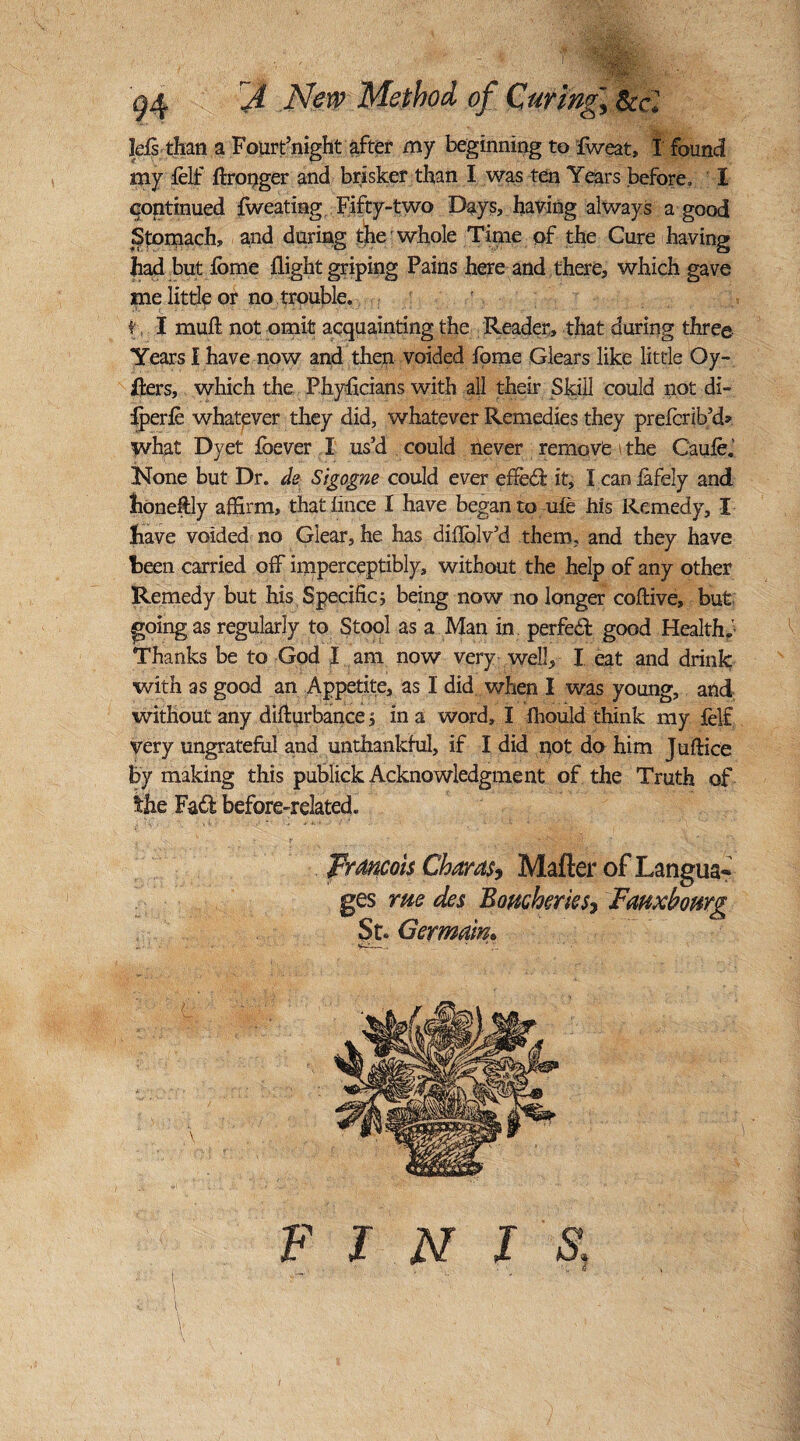 rjL New Method of Curing.\ feel Ids than a Fourt’night after my beginning to fweat, I found my felf flronger and brisker than I was ten Years before, I continued fweating Fifty-two Days, having always a good Stomach, and during the whole Time of the Cure having had but ibme flight griping Pains here and there, which gave me little or no trouble. t\ I muft not omit acquainting the Reader, that during three Years I have now and then voided fome Clears like little Oy- jfters, which the Phyficians with all their Skill could not di- iperfe whatever they did, whatever Remedies they prefcrib’d* what Dyet fbever I us’d could hever remove the Caufe. None but Dr. ck Sigogne could ever effeft it, I can fafely and honeftly affirm, thatlince I have began to uie his Remedy, I have voided no Giear, he has diflblv’d them, and they have been carried off imperceptibly, without the help of any other Remedy but his Specific; being now no longer coftive, but; going as regularly to Stool as a Man in perfect good Health.’ Thanks be to God I am now very well, I eat and drink with as good an Appetite, as I did when I was young, and without any difturbance, in a word, I fhould think my felf very ungrateful and unthankful, if I did not do him Juftice by making this publick Acknowledgment of the Truth of the Fad before-related. Francois Char as, Matter of Langua¬ ges rue des Boucherks7 Fmxbourg St. Germain»