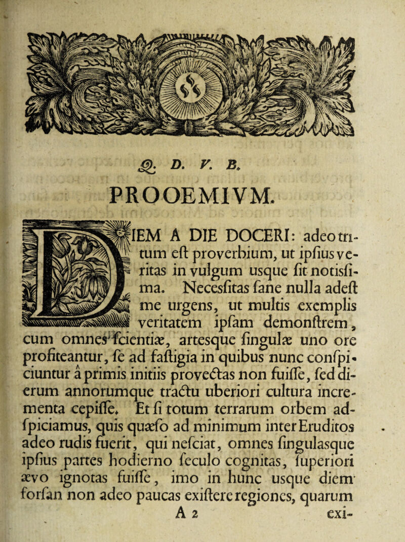 PROOEMIVM. IEM A DIE DOCERI: adeo tri¬ tum eft proverbium, ut ipfius ve¬ ritas in vulgum usque fit notisfi- ma. Necesfitas fane nulla adefl me urgens, ut multis exemplis veritatem ipfam demonftrem, cum omnes fcientiie, artesque fingulas uno ore profiteantur, fe ad faftigiain quibus nunc confpi* ciuntur a primis initiis prove<5tas non fuifle, fed di¬ erum annorumque tradu uberiori cultura incre¬ menta cepifle* Et fi totum terrarum orbem ad- fpiciamus, quis quaefb ad minimum inter Eruditos adeo rudis fuerit, quinefciat, omnes fingulasque ipfius partes hodierno feculo cognitas, fuperiori sevo ignotas fuifife, imo in hunc usque diem forfan non adeo paucas exiftere regiones, quarum A 2 exi-