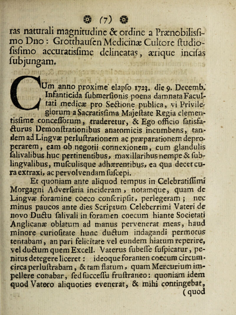 ras naturali magnitudine <k ordine a Praenobilisfi- mo Dno: Grotthaufcn Medicinae Cultore ftudio- fisfimo accuratisfime delineatas, aerique incifas fubjungam, CUm anno proxime' elapfo 1723, die 9. Decemb. Infanticida fubmerfionis poena damnataFacuI- tati medicae pro Se&ione publica, vi Privile¬ giorum aSacratisfima Majeftate Regia clemen- tisfime conceflbrum, traderetur, & Ego officio fatisfa- fturus Demonftrationibus anatomicis incumbens, tan* dem ad Lingvae perluftrationcm ac prteparationem depro¬ perarem, eam ob negotii connexionem, cum glandulis falivalibus huc pertinentibus, maxillaribus nempe&fub- lingvalibus, mulculisque adhaerentibus, ea qua decet cu¬ ra extraxi, ac pervolvendam fufeepi. Et quoniam ante aliquod tempus in Celebratiffimf Morgagni Adverlaria incideram, notamque, quam de Lingvae foramine coeco confcripfit, perlegeram; nec minus paucos ante dies Scriptum Celeberrimi Vateri de novo Du£tu falivali in foramen coecum hiante Societati Anglicanas oblatum ad manus pervenerat meas, haud minore curiofitate hunc du&um indagandi permotus tentabam, an pari felicitate vel eundem hiatum reperire, vel du&um quem Excell- Vaterus fubeffe fufpicatur, pe¬ nitus detegere liceret : ideoqueforamen coecum circum¬ circa perluftrabam, & tam flatum, quam Mercurium im¬ pellere conabar, fed fucceflu fruftraneo: quoniam idem quodVatero aliquoties evenerat, & mihi contingebat, (quod