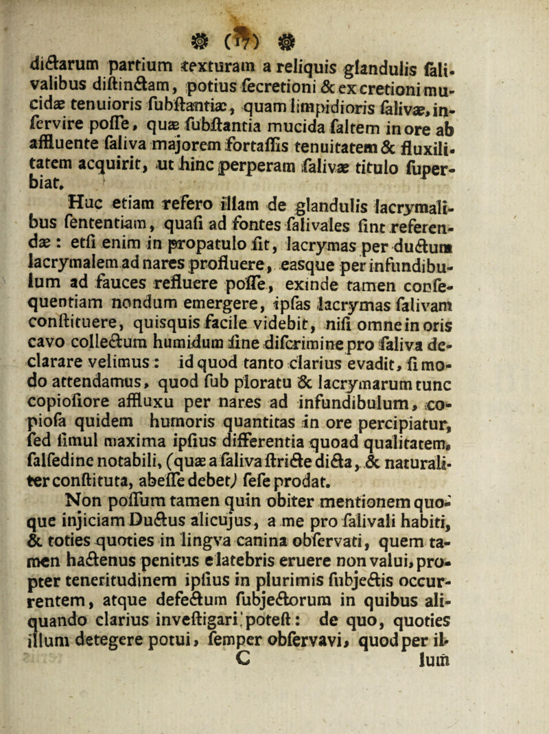 ® (W) # di&arum partium texturam a reliquis glandulis fali- valibus diftin&am, potius fecretioni & ex cretioni mu¬ cidas tenuioris fubftantiae, quam limpidioris falivse, in¬ tervire poffe, quas fubftantia mucida faltem in ore ab affluente faliva majorem fortaffis tenuitatem & fluxili- tatem acquirit, ut hinc perperam faliva? titulo fuper- biat. Huc etiam refero illam de glandulis lacrymali- bus fententi-am, quafi ad fontes falivales fint .referen¬ das : etfi enim in propatulo fit, lacrymas per du&um lacrymalem ad nares profluere, easque per infundibu¬ lum ad fauces refluere poffe, exinde tamen confe- quentiam nondum emergere, ipfas lacrymas falivam conftituere, quisquis facile videbit, nili omne in oris cavo collectum humidum line difcrimine pro faliva de¬ clarare velimus: id quod tanto clarius evadit, fi mo¬ do attendamus, quod fub ploratu Sc lacrymarum tunc copiofiore affluxu per nares ad infundibulum, -co¬ piora quidem humoris quantitas in ore percipiatur, fed limul maxima ipfius differentia quoad qualitatem, falfedine notabili, (quas a faliva ftrifte difta, & naturali¬ ter conftituta, abeffe debetj fefe prodat. Non poffum tamen quin obiter mentionem quo¬ que injiciam Du&us alicujus, a me pro falivali habiti, & toties quoties in lingva canina obfervati, quem ta¬ men haftenus penitus e latebris eruere non valui, pro¬ pter teneritudinem ipfius in plurimis fubjeffis occur¬ rentem, atque defeffum fubje&orura in quibus ali¬ quando clarius inveftigaripoteft: de quo, quoties illuni detegere potui, femper oblervavi, quod per il- C lutn