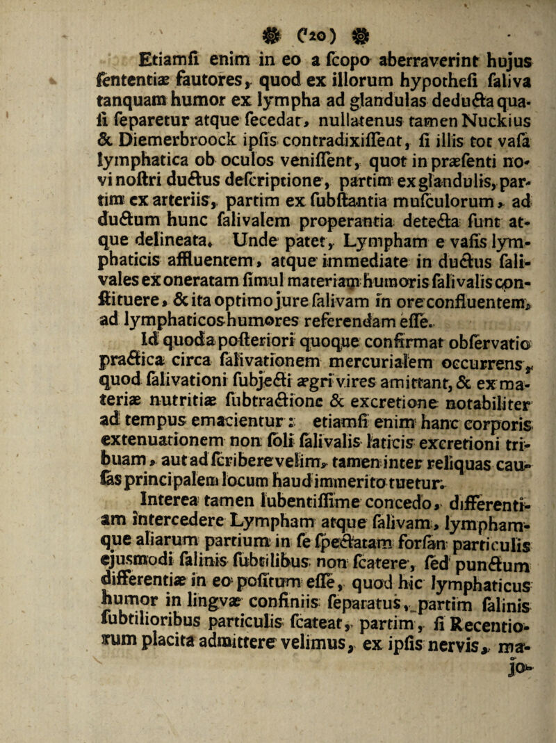 # C20) & « « Etiamfi enim in eo a fcopo aberraverint hujus fententiae fautores, quod ex iliorum hypochefi faliva tanquam humor ex lympha ad glandulas dedu&a qua¬ li feparetur atque fecedar, nullatenus tamen Nuckius & Diemerbroock ipfis contradixiffent, fi illis tot vafa lymphatica ob oculos veniflent, quot in praefenti no¬ vi noftri duftus defcriptione, partim ex glandulis, par- tina ex arteriis,, partim ex fubfta-ntia mufculorum, ad du&um hunc falivalem properantia dete&a funt at¬ que delineata. Unde patet. Lympham e vafis lym¬ phaticis affluentem, atque immediate in ductus fali- vales exoneratam fimul materiatu humoris falivaliscpn- ftituere, & ita optimo jure falivam in ore confluentem, ad lymphaticoshumores referendam elle. Id quodapofteriori quoque confirmat obfervatio praftica circa falivationem mercurialem occurrens, quod falivationi fubjefii aegri vires amittant, & ex ma¬ teriae nutritiae fubtra&ionc & excretione notabiliter ad tempus emacientur s etiamfi enim hanc corporis extenuationem non (oli lalivalis laticis excretioni tri¬ buam, aut ad feri bere velim, tamen inter reliquascau- (as principalem locum haud immerito tuetur. Interea tamen lubentiflime concedo, differenti¬ am intercedere Lympham atque falivam, lympham¬ que aliarum partium in fe fpectatam forfan particulis ejusmodi falinis fubcilibus non fcatere, fed pun&um differentiae in eo politum elle, quod hic lymphaticus humor in lingvae confiniis: feparatus ^partim falinis lubtilioribus particulis fcateat, partim , li Recentio- xum placita admitterer velimus, ex ipfis nervis* ma- O* jo