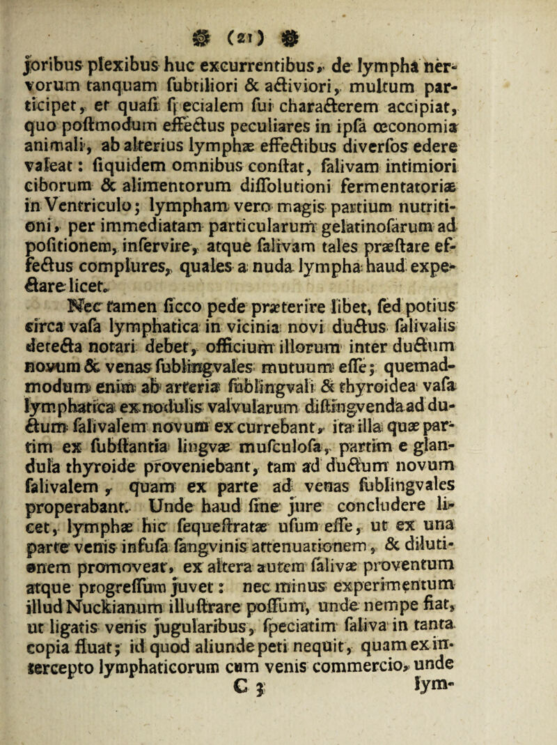 0 <*o 0 joribus plexibus huc excurrentibus»' de lympha ner¬ vorum tanquam fubtiliori & aff iviori, multum par¬ ticipet, er quafi fpecialem fui chara&erem accipiat, quo poftmodum effectus peculiares in ipfa oeconomia animali, ab alterius lymphse effeffibus diverfos edere valeat: (iquidem omnibus conflat, falivam intimiori ciborum & alimentorum diffolutioni fermentatoriae in Ventriculo; lympham vero magis partium nutriti- oni, per immediatam particularum gelatinofarum ad politionem, infervire, atque falivam tales praeftare ef- fe«flus complures, quales a nuda lympha haud expe- €lare licet» Mec tamen ficco pede praeterire libet, fed potius circa vafa lymphatica in vicinia novi duffus lalivalis derefta notari debet , officium illorum inter duftum novum & venas fublingvales mutuum effe; quemad¬ modum! ente ab arteria fiiblmgvali & thyroidea vafa lymphatica exnodulis valvularum diffingvendaaddu- dum falivalem novum ex currebant * ita illa quas par- tim ex fubflantia lingvae mufculofa, partim e glan¬ dula thyroide proveniebant, tam ad du<flum novum falivalem , quam ex parte ad venas fublingvales properabant. Unde haud fine jure concludere li¬ cet, lymphae hic fequeftratae ufum effe, ut ex una parte venis infula langvinis attenuationem, & diluti¬ onem promoveat', ex altera autem lalivae proventum atque progreffirm juvet: nec minus experimentum illud Nuckianum illuftrare poffum, unde nempe fiat, ut ligatis venis jugularibus, fpeciatim faliva in tanta, copia fluat; id quod aliunde peti nequit, quam ex in¬ tercepto lymphaticorum cum venis commercio» unde C? fym-