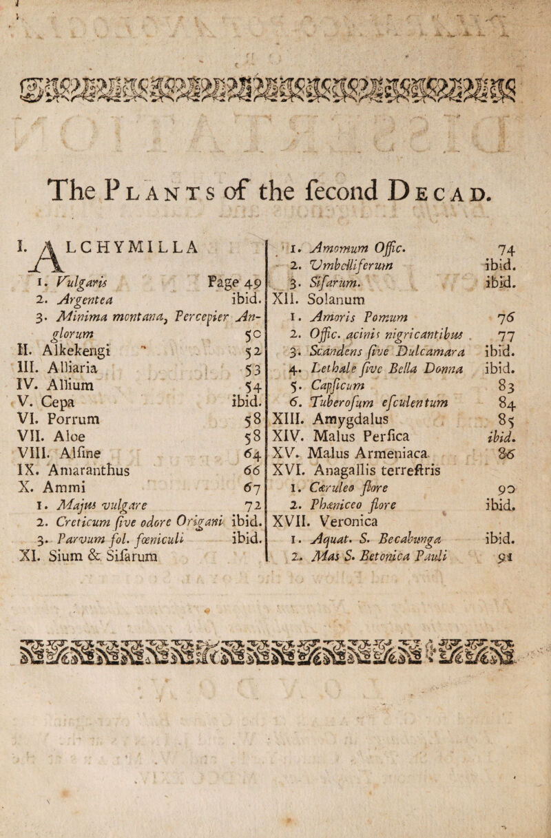 r TheP lants of the fecond Decad. I. A LCHYMILLA 1. Vulgaris Page 49 2. Ar cente a ibid. o 3. Minima montana} Percenter An¬ gler um 5 c II. Alkekerigi '* 52 III. Alliaria 53 IV. Allium 54 V. Cepa ibid. VI. Porrum 58 VII. Aloe 58 VIII. A1 fine 64 IX. Amaranthus 66 X. Ammi 67 1. Arfajita vulgar e 72 2. Creticum five odore Origanl ibid. 3. Parvum fol. foenicull ibid. XI. Sium &. Sifarum 1. Amomum Ojjic. 74 2. Vmbclllferum ibid. 3. Sifarum. ibid. XII. Solanum 1. Amoris Pomum 75 2. Ojfic. aclnis nigricantibas 77 3. Scandens five Dulcamara ibid. 4. Lethale five Bella Donna ibid. 5. Capficum 83 <5. Tuberofim efculentum 84 XIII. Amygdalus 85 XIV. Mai us Perfica XV. Malus Armeniaca. S5 XVI. Anagallis terreftris 1. Caruleo flore 90 2. Phaniceo fore ibid. XVII. Veronica I. Acjuat. 5. Becabunga ibid. 2.. Mas 5. Betonica Pauli 91 «$ V