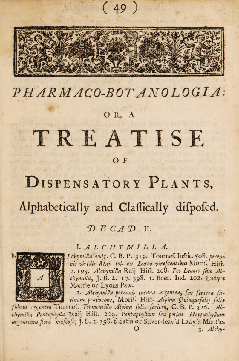 PHARMJCO-BOTJNOLOGIA: O R, A TREATISE O F .Dispensatory Plants, Alphabetically and Claflically difpofed. T> E CA T> II. 1. ALCHYMILL A. Lchymilla vulg. C. B. P. 319. Tournef! Infbit. 508. perent* nis vlridis May fol. ex Luteo virefcentibtu Morifi Hill. 2. 195. A lchymilla Raij Rid. 208. Fes Ltonis five AT cloy mill a, J. B. 2. 17. 398. 1. Boer. Ind. 202. lady’s Mantle or Lyons Pasv. 2. A lchymilla perennis incana argentea, feu fence a fa- tinurn provocans, Morii. Hill. A if in a Quinquefolij folio fuhtus or gent eo Tournef. ‘Torment ilia Alpina folio fericeo, C. B. P. 326. AT chymilla PentaphylLi. 'Raij Hid. 209. Pentaphyllum feu pot ins Heptaphyllum argent eum fore mufeofo? j. B, 2. 398.1. Satin or Silver-leav’d Lady’s Mantle. O 3. Alchy- 4/