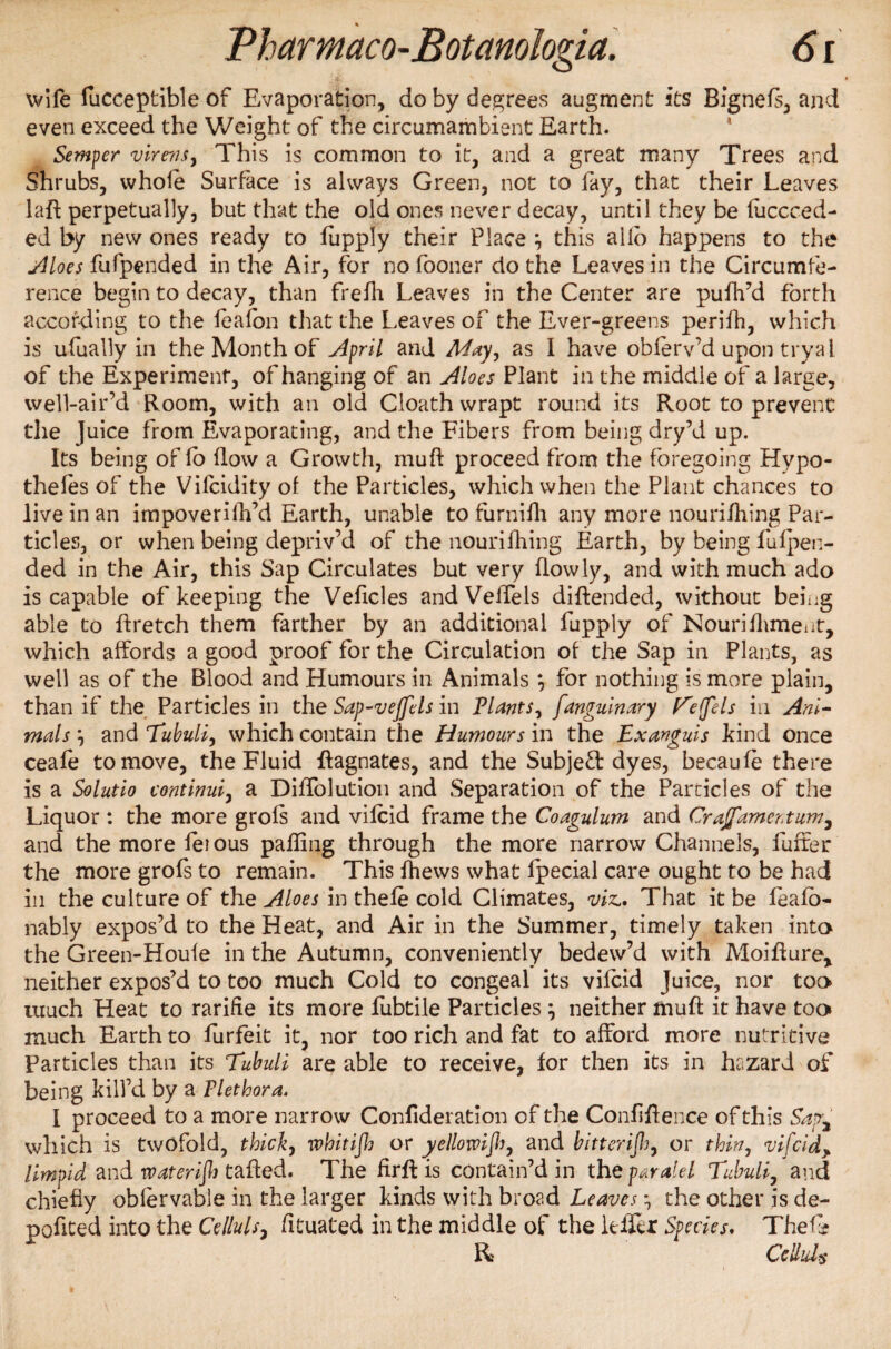 wife fucceptible of Evaporation, do by degrees augment its Bignefs, and even exceed the Weight of the circumambient Earth. Semper virens, This is common to it, and a great many Trees and Shrubs, whole Surface is always Green, not to fay, that their Leaves lad perpetually, but that the old ones never decay, until they be fuccced- ed by new ones ready to fupply their Place ^ this alio happens to the siloes fufpended in the Air, for no fooner do the Leaves in the Circumfe¬ rence begin to decay, than frefh Leaves in the Center are pufh’d forth according to the feafon that the Leaves of the Ever-greens perifh, which is ufually in the Month of April and May, as I have obferv’d upon tryal of the Experiment, of hanging of an Aloes Plant in the middle of a large, well-air’d Room, with an old Cloath wrapt round its Root to prevent the Juice from Evaporating, and the Fibers from being dry’d up. Its being of lo flow a Growth, rauft proceed from the foregoing Hypo¬ thecs of the Vilcidity of the Particles, which when the Plant chances to live in an impoverifh’d Earth, unable to furnifh any more nouri/hing Par¬ ticles, or when being depriv’d of the nouriihing Earth, by being fufpen- ded in the Air, this Sap Circulates but very flowly, and with much ado is capable of keeping the Vehicles and Velfels didended, without being able to dretch them farther by an additional fupply of Nourifliment, which affords a good proof for the Circulation of the Sap in Plants, as well as of the Blood and Humours in Animals *, for nothing is more plain, than if the Particles in the Sap-vejfels in Plants, fanguinary E'effels in Ani¬ mals *, and Tubuli, which contain the Humours in the Exanguis kind once ceafe to move, the Fluid Magnates, and the Subject dyes, becaufe there is a Solutio continui, a Diffolution and Separation of the Particles of the Liquor : the more grofs and vifcid frame the Coagulum and Craffamertum^ and the more feious palling through the more narrow Channels, fuffer the more grofs to remain. This fhews what fpecial care ought to be had in the culture of the Aloes in thele cold Climates, viz.. That it be feafb- nably expos’d to the Heat, and Air in the Summer, timely taken into the Green-Houfe in the Autumn, conveniently bedew’d with Moidure, neither expos’d to too much Cold to congeal its vifcid Juice, nor too* much Heat to rarifie its more lubtile Particles y neither mud it have too much Earth to furfeit it, nor too rich and fat to afford more nutritive Particles than its Tubuli are able to receive, for then its in hazard of being kill’d by a Plethora. I proceed to a more narrow Confideration of the Confidence of this Safe which is twofold, thick, whitijh or yellowish, and bitterijh, or thin, vifcid> limpid and waterijh tailed. The fird is contain’d in the paralel Tubuli, and chiefly obfervable in the larger kinds with broad Leaves the other is de¬ ported into the Celluls, lituated in the middle of the Idler Species. Thef? R Cell ids