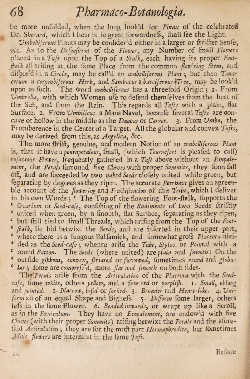 be more unfolded, when the long look’d lor Tin ax of the celebrated Dr. Sherard, which i hear is in great forwardnels, fhall lee the Light. VmhelUferoiu Plants may be conflder’d either in a larger or firi&er Senfe, viz,. As to the Difpofition of the Timer, any Number of (mail Flowers placed in a Tuft upon the Top of a Stalk, each having its proper Foot* fialk all arifing at. the lame Place from the common flowering Stem, and difpos’d in a Circle, may be call’d an umbelliferous Plant } but then Tana- cetum a corymbiferous Herb, and Sambucus a bacciferous \Tree, may be look’d upon as fuch. The word umbelliferous has a threefold Origin} i. From Umbrella, with which Women ufe to defend themfelves from the heat of the Sufi, and from the Rain. This regards all Tufts with a plain, hat Surface. 2. From Umbilicus a Mans Navel, becaufe feveral Tufts are con¬ cave or hollow in the middle as the Daucus or Carrot. 3. From Umbo, the Protuberence in the Center ol a Target. All the globular and convex Tufts, may be derived from this, as Angelica, &c. The moreflri^:, genuine, and modern Notion of an umbelliferous Plant is, that it have a pentapetalous, (mail, (which Tournefort is pieafed to call) rofaceous Flovoer, frequently gathered in a 7‘uft above without an Empale- went, the Petals lurround five Chives with proper Summits, they loon fall off, and are fucceeded by two naked Seeds clofely united while green, but feparating by degrees as they ripen. The accurate Boer have gives an agreea¬ ble account of the flowering and FruSHf cation of this Tribe, which I deliver in his own Words} c The Top of the flowering Foot-fialk, fupports the € Ovarium or Seed-cafe, confiding of the Rudiments of two Seeds ftri&ly e united when green, by a fmooth, flat Surface, feparating as they ripen, e but dill tied to fmall Threads, which ariling from the Top of the Foot- € fialk, lie hid betwixt the Seeds, and are inferted in their upper part, c where there is a fungous Balfamick, and fomewhat grols Placenta divi- 6 ded as the Seed-cafe} whence arife the Tube, Stylus or Pointal with a c round Button. The Seeds (where united) are plain and fmooth : On the € out fide gibbous, convex, ftriated or furrowed, lometimes round and globu- c Ur} fome are camprefs'd, more flat and fmooth on both Tides. The Petals arife from the Articulation of the Placenta with the Seed- cafe, feme white, others yellow, and a few red or purplifh. 1. Small, oblong and pointed. / 2. Harrow, bifid or forked* 3. Broader and Heart-like. 4. Uni¬ form a\] of an equal Shape and Bigueis. 5. Dijform fome larger, others left in the fame Flower. 6. Bended inwards, or wrapt up like a Scroll, as in the Foenieulum. They have no Empalement, are endow’d with five Chives (with their proper Summits') arifmg betwixt the Petals and the afore- faid Articulation } they are for the moft part Hermaphrodite, but lometimes Male flowers are intermixt in the lame Juft. Before