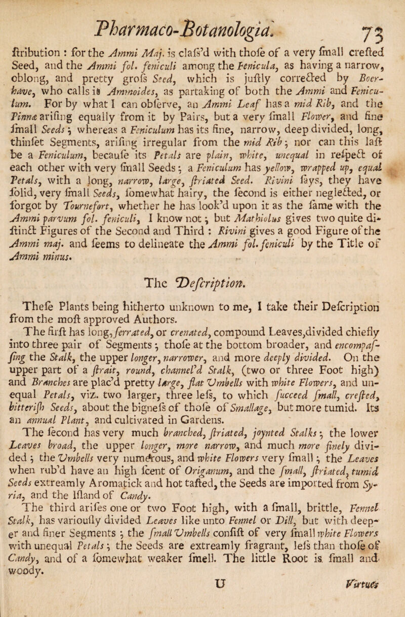 ftribution : for the Ammi Maj. is clafi’d with thofe of a very final! crefted Seed, and the Ammi fol. feniculi among the Fenicula, as having a narrow, oblong, and pretty grofs Seed, which is juftly corrected by Boer- have, who calls is Ammoides, as partaking of both the Ammi and Fenicu- Turn. For by what I can obferve, an Ammi Leaf has a mid Rib, and the Pinna arifing equally from it by Pairs, but a very final 1 Flower, and fine final 1 Seeds \ whereas a Feniculum has its fine, narrow, deep divided, long, thinfet Segments, arifing irregular from the mid Rib} nor can this laffr be a Feniculum, becaufe its Petals are plain, white, unequal in refpeft o£ each other with very tmall Seeds; a Feniculum has yellow, wrapped up, equal Petals, with a long, narrow, large, ftriated Seed. Rivini fays, they have iolid, very final! Seeds, foniewhat hairy, the fecond is either neglected, or forgot by Tournefort, whether he has look’d upon it as the fame with the Ammi parvum fol. feniculi, I know not \ but Mathiolus gives two quite di- ftinft Figures of the Second and Third : Rivini gives a good Figure of the Ammi maj. and feems to delineate thz Ammi fol. feniculi by the Title of Ammi minus. 1 The cDefcription. Thefe Plants being hitherto unknown to me, I take their Defcription from the mo ft approved Authors. The firft has long,ferrated, or crenated, compound Leaves,divided chiefly into three pair of Segments *, thofe at the bottom broader, and encompaf- fing the Stalk, the upper longer, narrower, and more deeply divided. On the upper part of a firait, round, channeled Stalk, (two or three Foot high) and Branches are plac’d pretty Urge, flat Vmbells with white Flowers, and un¬ equal Petals, viz. two larger, three left, to which fucceed fmall, crefted, bitterijh Seeds, about the bignels of thofe of Small age, but more tumid. Its an annual Plant, and cultivated in Gardens. The fecond has very much branched, ftriated, joynted Stalks • the lower Leaves broad, the upper longer, more narrow, and much more finely divi¬ ded \ the Vmbells very numerous, and white Flowers very fmall \ the Leaves when rub’d have an high lcent of Origanum, and the fmall, ftriated, tumid Seeds extreamly Aromatick and hot tafted, the Seeds are imported from Sy~ ria, and the Ifland of Candy. The third arifes one or two Foot high, with a fmall, brittle, Fennel Stalk, has variouily divided Leaves like unto Fennel or Dill, but with deep¬ er and finer Segments •, the fmall Vmbells confift of very final] white Flowers with unequal Petalsthe Seeds are extreamly fragrant, lefs than thofe of Candy, and of a fcmewhat weaker fmelk The little Root is. fmall and- woody. U Virtu®