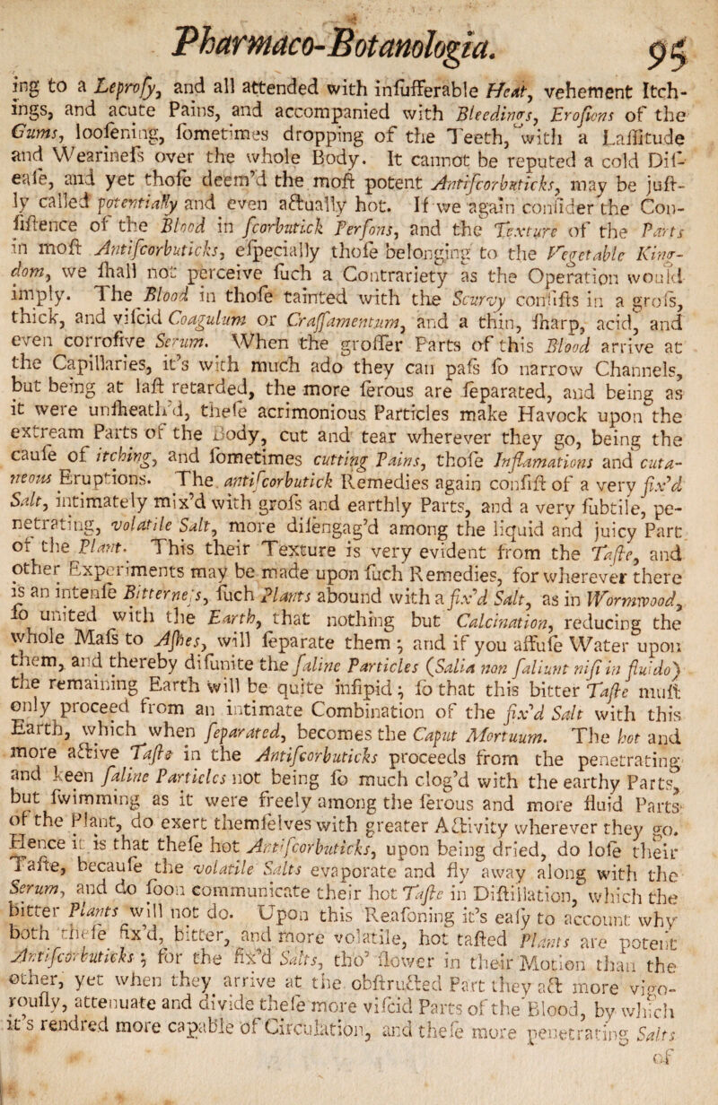 irsg to a Leprofy, and all attended with inlufferable Heat, vehement Itch- ingSj and acute Pains, and accompanied with Bleedings, Eroftens ot the Gums, loofening, fometimes dropping of the Teeth, with a Latitude and Wearinefs over the whole Body. It cannot be reputed a cold Dif- eaie, and yet thole deem d the mold potent Antifcorbuticks, may be juft- ly called potentially and. even attually hot. If we again ednfider the Co»- fiftence of the Blood in fcorbutick Perfions, and the Texture of the PSts in Itioft Jntifcorbutlch, efpecially thofe belonging to the Vegetable Kim- dom, we ftiall not perceive fuch a Contrariety as the Operation would imply. The Blood in thofe tainted with the Scurvy confiits in a grois, tnick, and vilcid Coagulant or Craffamentum, and a thin, fnarp, acid;, and even corrofive Serum. When the grofter Parts of this Blood arrive at the Capillaries, it’s with much ado they can pafs fo narrow Channels, but being at 1 aft retarded, the more ferous are feparated, and being as it were uniheath d, thefe acrimonious Particles make Havock upon the extream Parts ot the Body, cut and tear wherever they go, being the caule ot. itchim, and lometimes cutting Bains, thofe Jnflamations and cuta¬ neous Eruptions. The. antiPcorbutick Remedies again confift of a very fix’d Salt, intimately mix’d with grofs and earthly Parts, and a very fubtile, pe¬ netrating, volatile Salt, more dilengag’d among the liquid and juicy Part or the Plant. This their Texture is very evident from the Tafie, and other Cxpm iments may be made upon fuch Remedies, for wherever there is an intenle Bitternejs, fuch Plants abound with a fix'd Salt, as in Wormwood\ ^ united with the Earth, that nothing but Calcination, reducing the whole Mafs to AJhes, will feparate them ^ arid if you affufe Water upon them, and thereby difunite the faline Particles (Salt a non faliunt nifiin fluido) toe remaining Earth will be quite infipid} lb that this bitter Tafie mu ft ojily proceed from an intimate Combination of the fix'd Salt with this Earth, which when feparated, becomes the Caput Mortuum. The hot and moie active Tafie in the Antifcorbuticks proceeds from the penetrating,' and keen faline Panicles not being fo much clog’d with the earthy Parts^ but fwimming as it were freely among the ferous and more fluid Parts* of the Plant, do exert themfelves with greater Activity wherever they go. flence it is that thefe hot Ant'fcorbuticks, upon being dried, do lote their Tafte, becaufe the volatile Salts evaporate and fly away along with the Serum, and do foon communicate their hot Tafie in Difti'ilation, which the bitter Plants will not do. Upon this Reafoning it’s eafy to account why both 'A>t le fix d, bittei, and more volatile, hot tafted Plants are potent Antifcorbutich ; for the fix’d Salts, tho5 flower in their Motion than the other, yet when they arrive at the obftrutted Part they att more vivo- rou fly, attenuate and divide thefe more vificid Parts oft he Blood, by which it s rendred moie capable of Circulation, and thefe more penetrating Salts * of