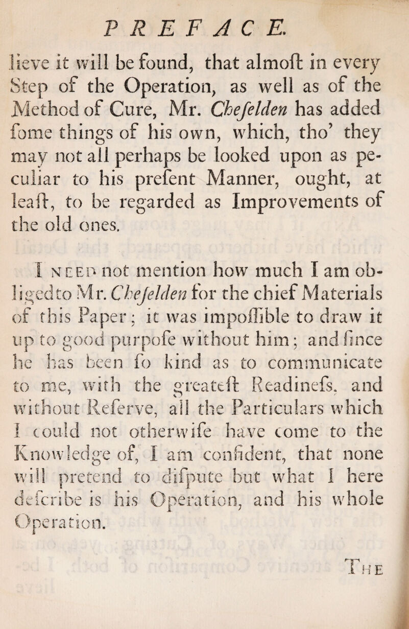 lieve it will be found, that almoft in every Step of the Operation, as well as of the Method of Cure, Mr. Chefelden has added fome things of his own, which, tho’ they may not ail perhaps be looked upon as pe¬ culiar to his prefent Manner, ought, at lea if, to be regarded as Improvements of the old ones. I need not mention how much I am ob¬ liged to Mr. Chejelden for the chief Materials of this Paper; it was impoffible to draw it up to good purpofe without him; and lince he has been fo kind as to communicate to me, with the g reate ft Readinefs, and without Referve, all the Particulars which I could not other wife have come to the Knowledge of, I am confident, that none will pretend to difpute but what 1 here defcribe is his Operation, and his whole Operation. The