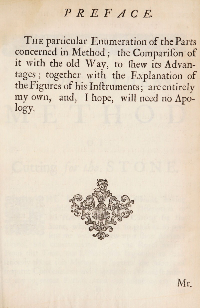 The particular Enumeration of the Parts concerned in Method ; the Comparifon of it with the old Way, to fhew its Advan¬ tages ; together with the Explanation of the Figures of his lnftruments; are entirely my own, and, I hope, will need no Apo- logy-