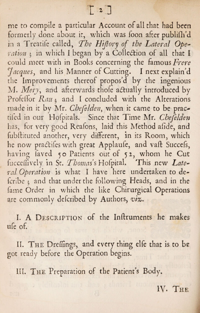 me to compile a particular Account of all that had been formerly done about it, which was foon after publifh’d in a Treatife called, The Hijlory of the Lateral Ope¬ ration ; in which I began by a Colledtion of all that I could meet with in Books concerning the famous Frere Jacques, and his Manner of Cutting. I next explain’d the improvements thereof propos’d by the ingenious M. Mery, and afterwards thofe actually introduced by ProfeiTor Rau $ and I concluded with the Alterations made in it by Mr. Chefelden, when it came to be prac¬ ticed in our Hofpitals. Since that Time Mr. Chefelden has, lor very good Reafons, laid this Method a fide, and fubftituted another, very different, in its Room, which he now pradtifes with great Applaufe, and vail Succefs, having laved 50 Patients out of 5 z, whom he Cut fucceffively in St. Thomas s Holpital. This new Late¬ ral Operation is what I have here undertaken to de- fcribe 3 and that under the following Heads, and in the fame Order in which the like Chirurgical Operations are commonly defcribed by Authors, viz. I. A Description of the Inftruments he makes ufe of. II. The Dreffings, and every thing elfe that is to be got ready before the Operation begins. III. The Preparation of the Patient’s Body. IV. The