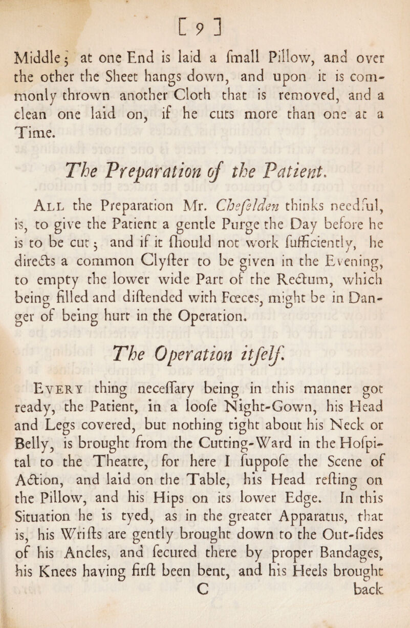 Middle $ at one End is laid a Email Pillow, and over the other the Sheet hangs down, and upon it is coni monly thrown another Cloth that is removed, and a clean one laid on, if he cuts more than one at a Time. The Preparation of the Patient. All the Preparation Mr. Chefelden thinks needful, is, to give the Patient a gentle Purge the Day before he is to be cut $ and if it fliould not work fufficiently, he directs a common Clyfter to be given in the Evening, to empty the lower wide Part of the Red:urn, which being filled and diftended with Faces, might be in Dan¬ ger of being hurt in the Operation. The Operation itfelf Every thing neceflary being in this manner got ready, the Patient, in a loofe Night-Gown, his Head and Legs covered, but nothing tight about his Neck or Belly, is brought from the Cutting-Ward in the Hofpi- tal to the Theatre, for here I fuppofe the Scene of Adion, and laid on the Table, his Head refting on the Pillow, and his Hips on its lower Edge. In this Situation he is tyed, as in the greater Apparatus, that is, his Wrifts are gently brought down to the Out-fides of his Ancles, and fecured there by proper Bandages, his Knees having firft been bent, and his Heels brought C back