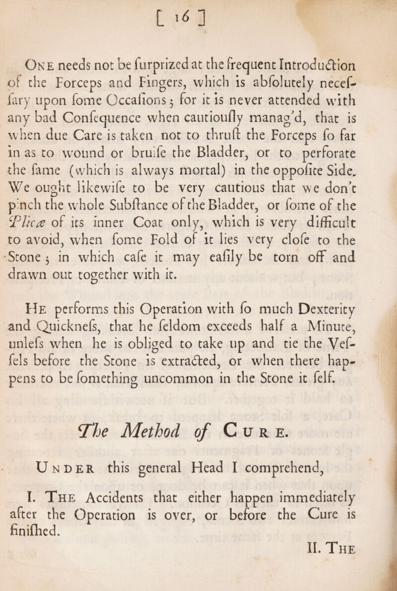 l ><; ] One needs not be furprized at the frequent Introduction of the Forceps and Fingers, which is abfolutely necef- lary upon forne Occaiions 3 for it is never attended with any bad Confecjuence when cautioufly manag'd, that is w hen due Care is taken not to thru ft the Forceps fo far in as to wound or bruife the Bladder, or to perforate the fame (which is always mortal) in the oppolite Side, We ought like wife to be very cautious that we don't pinch the whole Subftance of the Bladder, or fome of the i'Plica of its inner Coat only, which is very difficult to avoid, when fome Fold of it lies very clofe to the Stone 3 in which cafe it may eafily be torn off and drawn out together with it. He performs this Operation with fo much Dexterity and Quicknefs, that he feldom exceeds half a Minute, unlefs when he is obliged to take up and tie the Vef- fels before the Stone is extracted, or when there hap¬ pens to be fomething uncommon in the Stone it felf. cThe Method of Cure. Under this general Head I comprehend, I. The Accidents that either happen immediately after the Operation is over, or before the Cure is finifhed.
